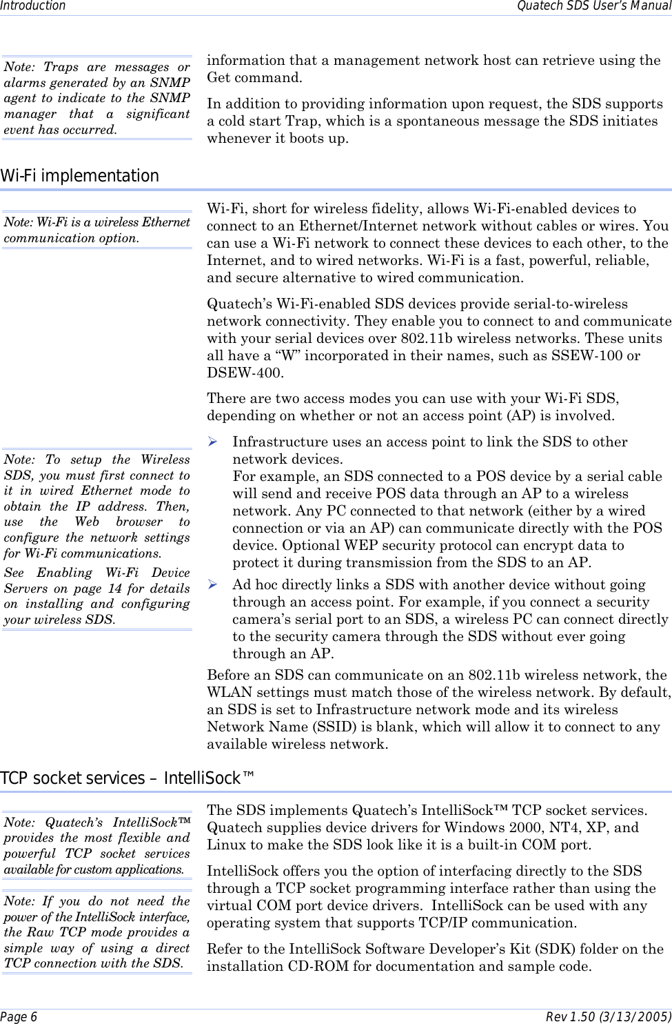 Introduction    Quatech SDS User’s Manual Page 6      Rev 1.50 (3/13/2005)  information that a management network host can retrieve using the Get command. In addition to providing information upon request, the SDS supports a cold start Trap, which is a spontaneous message the SDS initiates whenever it boots up.  Wi-Fi implementation  Wi-Fi, short for wireless fidelity, allows Wi-Fi-enabled devices to connect to an Ethernet/Internet network without cables or wires. You can use a Wi-Fi network to connect these devices to each other, to the Internet, and to wired networks. Wi-Fi is a fast, powerful, reliable, and secure alternative to wired communication. Quatech’s Wi-Fi-enabled SDS devices provide serial-to-wireless network connectivity. They enable you to connect to and communicate with your serial devices over 802.11b wireless networks. These units all have a “W” incorporated in their names, such as SSEW-100 or DSEW-400. There are two access modes you can use with your Wi-Fi SDS, depending on whether or not an access point (AP) is involved.  ! Infrastructure uses an access point to link the SDS to other network devices.  For example, an SDS connected to a POS device by a serial cable will send and receive POS data through an AP to a wireless network. Any PC connected to that network (either by a wired connection or via an AP) can communicate directly with the POS device. Optional WEP security protocol can encrypt data to protect it during transmission from the SDS to an AP. ! Ad hoc directly links a SDS with another device without going through an access point. For example, if you connect a security camera’s serial port to an SDS, a wireless PC can connect directly to the security camera through the SDS without ever going through an AP. Before an SDS can communicate on an 802.11b wireless network, the WLAN settings must match those of the wireless network. By default, an SDS is set to Infrastructure network mode and its wireless Network Name (SSID) is blank, which will allow it to connect to any available wireless network.  TCP socket services – IntelliSock™ The SDS implements Quatech’s IntelliSock™ TCP socket services.  Quatech supplies device drivers for Windows 2000, NT4, XP, and Linux to make the SDS look like it is a built-in COM port.  IntelliSock offers you the option of interfacing directly to the SDS through a TCP socket programming interface rather than using the virtual COM port device drivers.  IntelliSock can be used with any operating system that supports TCP/IP communication. Refer to the IntelliSock Software Developer’s Kit (SDK) folder on the installation CD-ROM for documentation and sample code. Note: Traps are messages or alarms generated by an SNMP agent to indicate to the SNMP manager that a significant event has occurred. Note: Quatech’s IntelliSock™ provides the most flexible and powerful TCP socket services available for custom applications.  Note: If you do not need the power of the IntelliSock interface, the Raw TCP mode provides a simple way of using a direct TCP connection with the SDS. Note: Wi-Fi is a wireless Ethernet communication option.  Note: To setup the Wireless SDS, you must first connect to it in wired Ethernet mode to obtain the IP address. Then, use the Web browser to configure the network settings for Wi-Fi communications.  See Enabling Wi-Fi Device Servers on page 14 for details on installing and configuring your wireless SDS.   