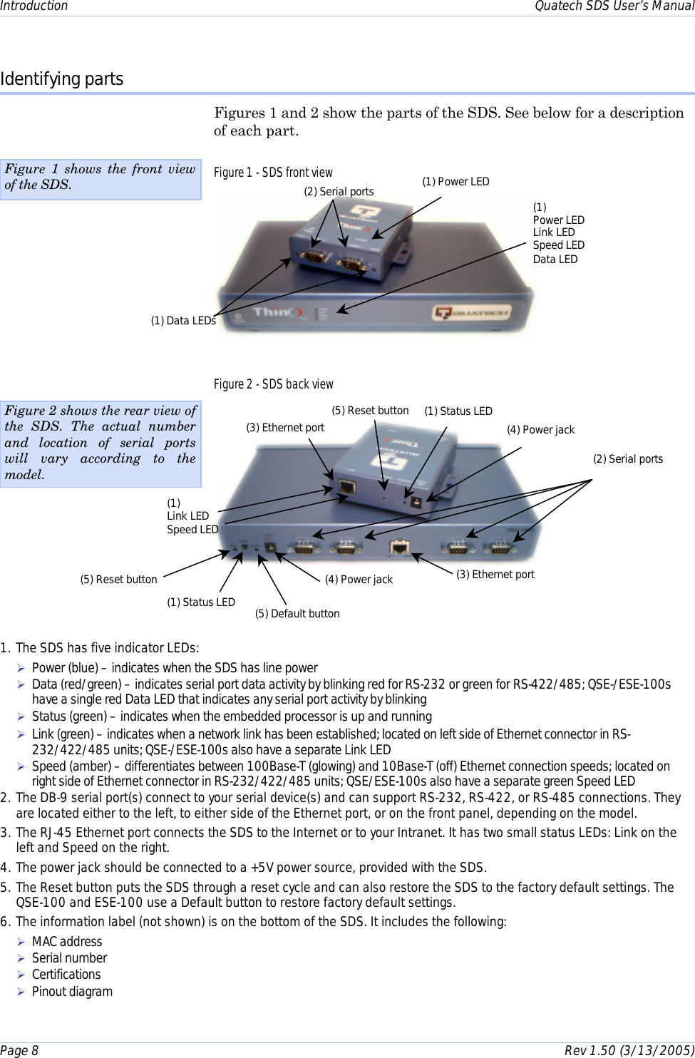 Introduction    Quatech SDS User’s Manual Page 8      Rev 1.50 (3/13/2005)  Identifying parts Figures 1 and 2 show the parts of the SDS. See below for a description of each part. Figure 1 - SDS front view  Figure 2 - SDS back view    Figure 1 shows the front view of the SDS. 1. The SDS has five indicator LEDs: ! Power (blue) – indicates when the SDS has line power ! Data (red/green) – indicates serial port data activity by blinking red for RS-232 or green for RS-422/485; QSE-/ESE-100s have a single red Data LED that indicates any serial port activity by blinking ! Status (green) – indicates when the embedded processor is up and running ! Link (green) – indicates when a network link has been established; located on left side of Ethernet connector in RS-232/422/485 units; QSE-/ESE-100s also have a separate Link LED ! Speed (amber) – differentiates between 100Base-T (glowing) and 10Base-T (off) Ethernet connection speeds; located on right side of Ethernet connector in RS-232/422/485 units; QSE/ESE-100s also have a separate green Speed LED 2. The DB-9 serial port(s) connect to your serial device(s) and can support RS-232, RS-422, or RS-485 connections. They are located either to the left, to either side of the Ethernet port, or on the front panel, depending on the model. 3. The RJ-45 Ethernet port connects the SDS to the Internet or to your Intranet. It has two small status LEDs: Link on the left and Speed on the right. 4. The power jack should be connected to a +5V power source, provided with the SDS. 5. The Reset button puts the SDS through a reset cycle and can also restore the SDS to the factory default settings. The QSE-100 and ESE-100 use a Default button to restore factory default settings. 6. The information label (not shown) is on the bottom of the SDS. It includes the following: ! MAC address ! Serial number ! Certifications ! Pinout diagram (4) Power jack (2) Serial ports (1) Status LED (5) Reset button (3) Ethernet port (4) Power jack Figure 2 shows the rear view of the SDS. The actual number and location of serial ports will vary according to the model. (2) Serial ports  (1) Power LED (1) Link LED Speed LED (3) Ethernet port (1) Data LEDs (1) Power LED Link LED Speed LED Data LED (5) Default button (5) Reset button  (1) Status LED 
