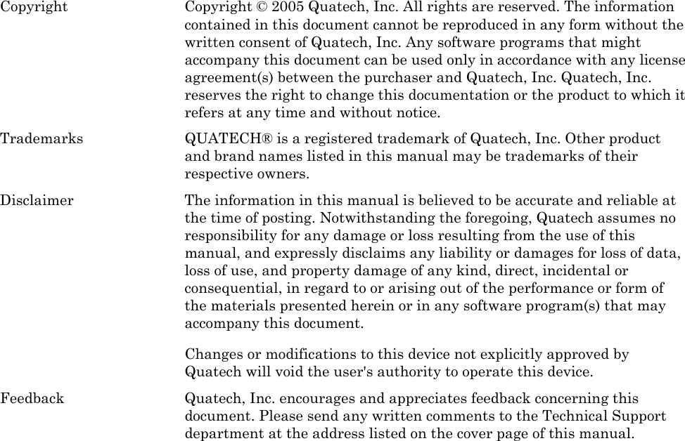  Copyright  Copyright © 2005 Quatech, Inc. All rights are reserved. The information contained in this document cannot be reproduced in any form without the written consent of Quatech, Inc. Any software programs that might accompany this document can be used only in accordance with any license agreement(s) between the purchaser and Quatech, Inc. Quatech, Inc. reserves the right to change this documentation or the product to which it refers at any time and without notice. Trademarks  QUATECH® is a registered trademark of Quatech, Inc. Other product and brand names listed in this manual may be trademarks of their respective owners. Disclaimer  The information in this manual is believed to be accurate and reliable at the time of posting. Notwithstanding the foregoing, Quatech assumes no responsibility for any damage or loss resulting from the use of this manual, and expressly disclaims any liability or damages for loss of data, loss of use, and property damage of any kind, direct, incidental or consequential, in regard to or arising out of the performance or form of the materials presented herein or in any software program(s) that may accompany this document.   Changes or modifications to this device not explicitly approved by Quatech will void the user&apos;s authority to operate this device. Feedback  Quatech, Inc. encourages and appreciates feedback concerning this document. Please send any written comments to the Technical Support department at the address listed on the cover page of this manual. 