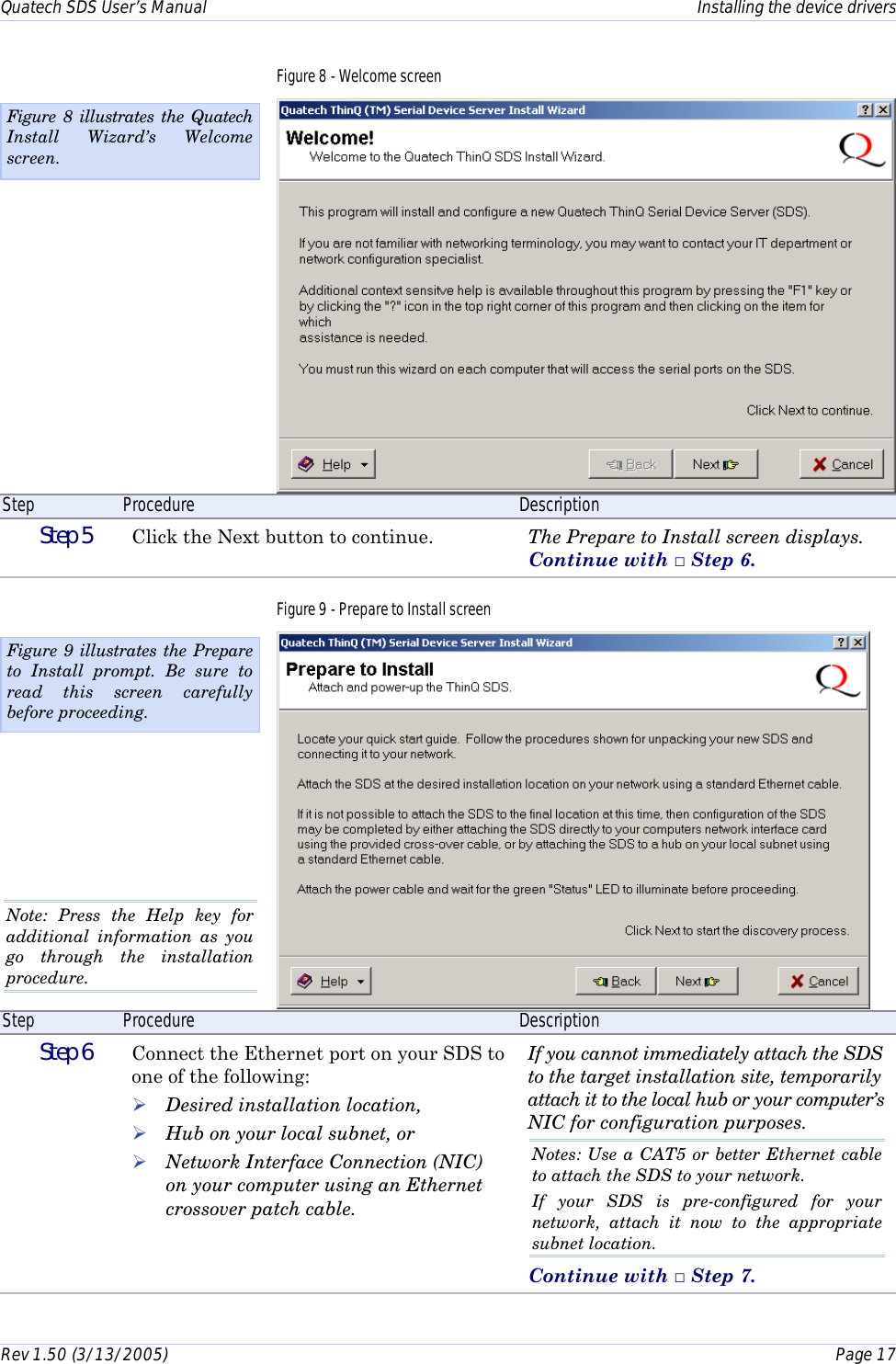 Quatech SDS User’s Manual    Installing the device drivers Rev 1.50 (3/13/2005)    Page 17  Figure 8 - Welcome screen  Step  Procedure  Description  Step 5   Click the Next button to continue.   The Prepare to Install screen displays. Continue with □ Step 6. Figure 9 - Prepare to Install screen  Step  Procedure  Description  Step 6   Connect the Ethernet port on your SDS to one of the following: ! Desired installation location, ! Hub on your local subnet, or ! Network Interface Connection (NIC) on your computer using an Ethernet crossover patch cable. If you cannot immediately attach the SDS to the target installation site, temporarily attach it to the local hub or your computer’s NIC for configuration purposes. Notes: Use a CAT5 or better Ethernet cable to attach the SDS to your network.  If your SDS is pre-configured for your network, attach it now to the appropriate subnet location. Continue with □ Step 7. Figure 8 illustrates the Quatech Install Wizard’s Welcome screen. Figure 9 illustrates the Prepare to Install prompt. Be sure to read this screen carefully before proceeding. Note: Press the Help key for additional information as you go through the installation procedure. 