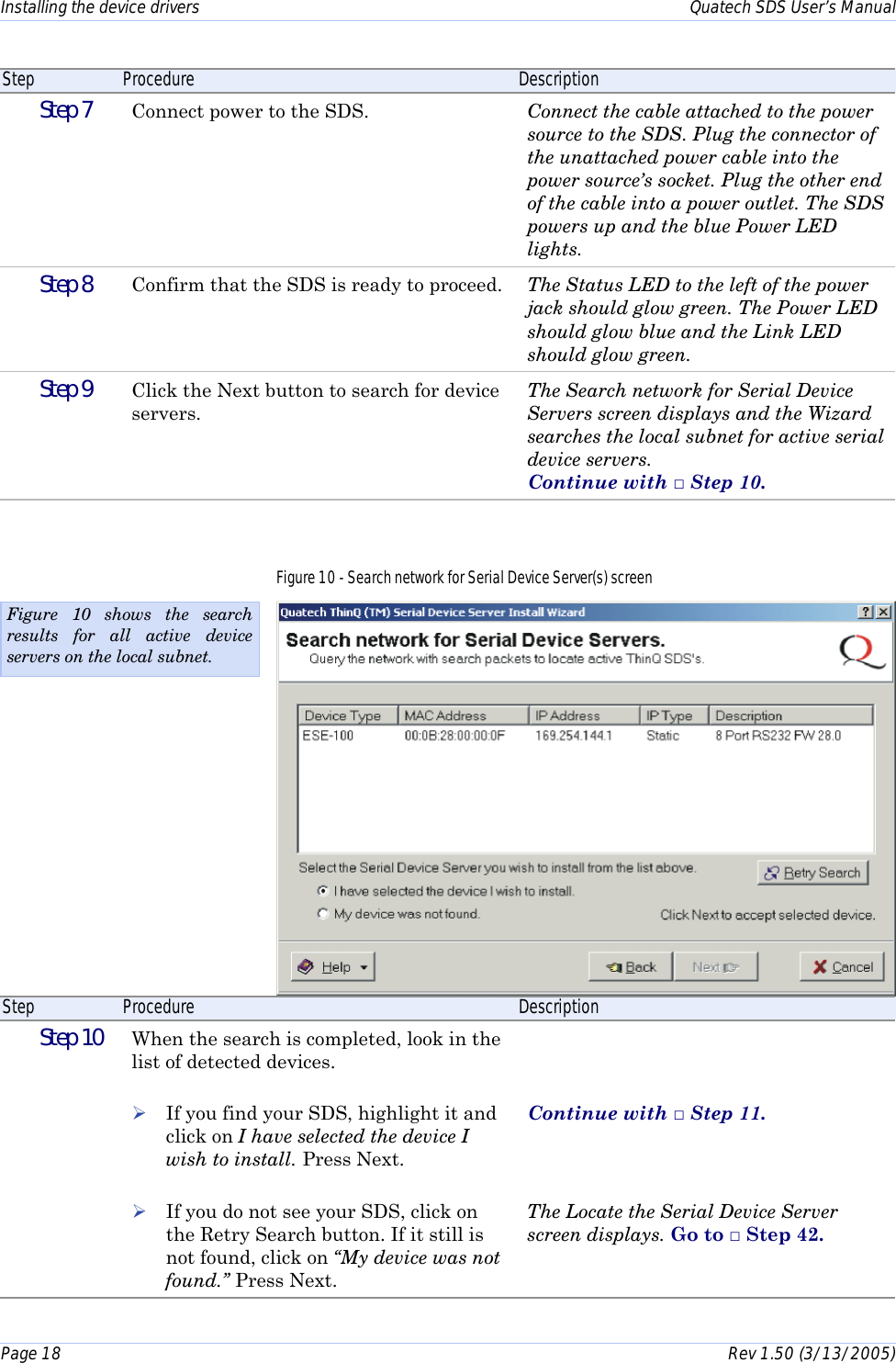 Installing the device drivers    Quatech SDS User’s Manual Page 18      Rev 1.50 (3/13/2005)  Step  Procedure  Description  Step 7   Connect power to the SDS.  Connect the cable attached to the power source to the SDS. Plug the connector of the unattached power cable into the power source’s socket. Plug the other end of the cable into a power outlet. The SDS powers up and the blue Power LED lights.  Step 8   Confirm that the SDS is ready to proceed.  The Status LED to the left of the power jack should glow green. The Power LED should glow blue and the Link LED should glow green.  Step 9   Click the Next button to search for device servers. The Search network for Serial Device Servers screen displays and the Wizard searches the local subnet for active serial device servers.  Continue with □ Step 10. Figure 10 - Search network for Serial Device Server(s) screen  Step  Procedure  Description  Step 10   When the search is completed, look in the list of detected devices.  ! If you find your SDS, highlight it and click on I have selected the device I wish to install. Press Next.  ! If you do not see your SDS, click on the Retry Search button. If it still is not found, click on “My device was not found.” Press Next.    Continue with □ Step 11.    The Locate the Serial Device Server screen displays. Go to □ Step 42. Figure 10 shows the search results for all active device servers on the local subnet. 