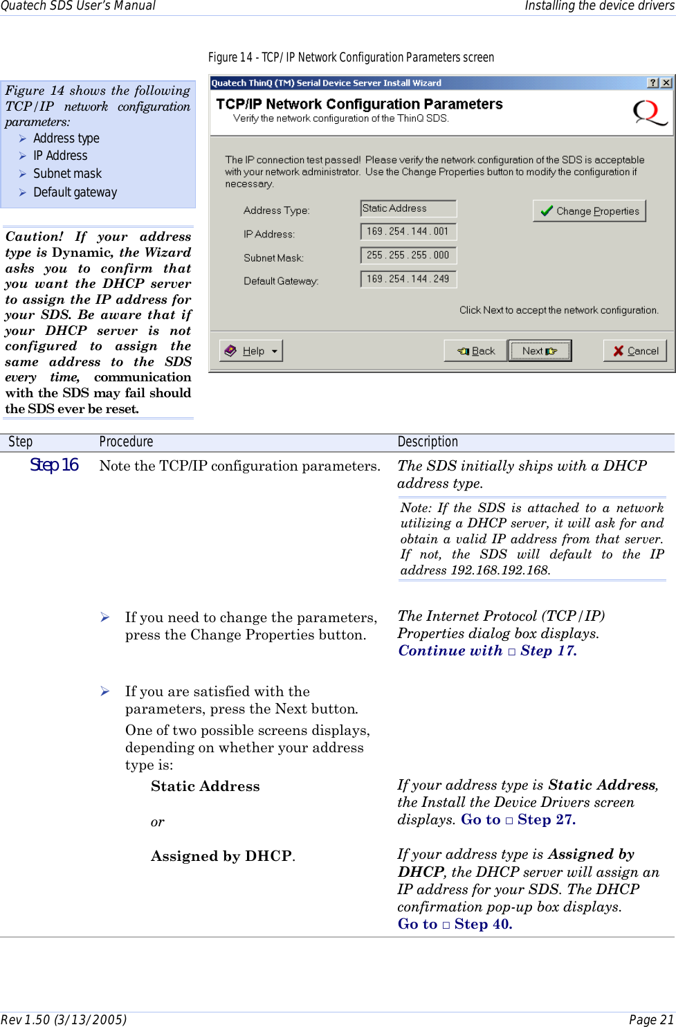 Quatech SDS User’s Manual    Installing the device drivers Rev 1.50 (3/13/2005)    Page 21  Figure 14 - TCP/IP Network Configuration Parameters screen  Step  Procedure  Description  Step 16   Note the TCP/IP configuration parameters.        ! If you need to change the parameters, press the Change Properties button.   ! If you are satisfied with the parameters, press the Next button.  One of two possible screens displays, depending on whether your address type is:  Static Address  or  Assigned by DHCP. The SDS initially ships with a DHCP address type. Note: If the SDS is attached to a network utilizing a DHCP server, it will ask for and obtain a valid IP address from that server. If not, the SDS will default to the IP address 192.168.192.168.  The Internet Protocol (TCP/IP) Properties dialog box displays.  Continue with □ Step 17.       If your address type is Static Address, the Install the Device Drivers screen displays. Go to □ Step 27.   If your address type is Assigned by DHCP, the DHCP server will assign an IP address for your SDS. The DHCP confirmation pop-up box displays.  Go to □ Step 40.  Figure 14 shows the following TCP/IP network configuration parameters: ! Address type ! IP Address ! Subnet mask ! Default gateway Caution! If your address type is Dynamic, the Wizard asks you to confirm that you want the DHCP server to assign the IP address for your SDS. Be aware that if your DHCP server is not configured to assign the same address to the SDS every time, communication with the SDS may fail should the SDS ever be reset. 