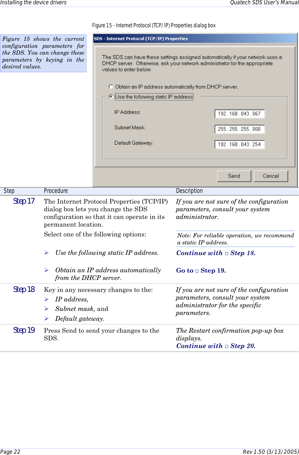 Installing the device drivers    Quatech SDS User’s Manual Page 22      Rev 1.50 (3/13/2005)  Figure 15 - Internet Protocol (TCP/IP) Properties dialog box  Step  Procedure  Description  Step 17   The Internet Protocol Properties (TCP/IP) dialog box lets you change the SDS configuration so that it can operate in its permanent location. Select one of the following options:   ! Use the following static IP address.  ! Obtain an IP address automatically from the DHCP server. If you are not sure of the configuration parameters, consult your system administrator.  Note: For reliable operation, we recommend a static IP address. Continue with □ Step 18.  Go to □ Step 19.  Step 18   Key in any necessary changes to the: ! IP address,  ! Subnet mask, and ! Default gateway. If you are not sure of the configuration parameters, consult your system administrator for the specific parameters.   Step 19   Press Send to send your changes to the SDS. The Restart confirmation pop-up box displays.  Continue with □ Step 20. Figure 15 shows the current configuration parameters for the SDS. You can change these parameters by keying in the desired values. 