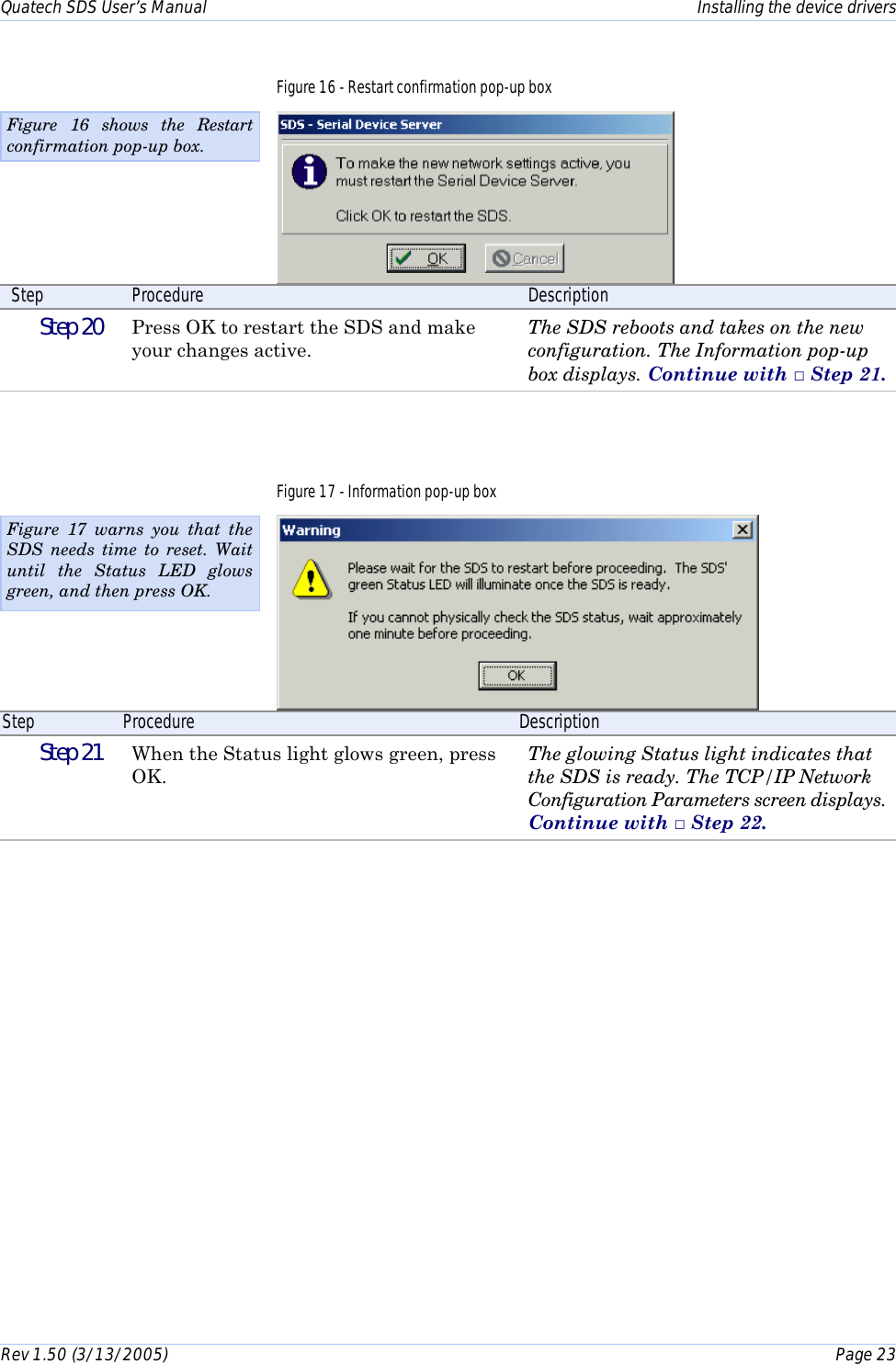 Quatech SDS User’s Manual    Installing the device drivers Rev 1.50 (3/13/2005)    Page 23  Figure 16 - Restart confirmation pop-up box  Step  Procedure  Description  Step 20   Press OK to restart the SDS and make your changes active. The SDS reboots and takes on the new configuration. The Information pop-up box displays. Continue with □ Step 21. Figure 17 - Information pop-up box  Step  Procedure  Description  Step 21   When the Status light glows green, press OK. The glowing Status light indicates that the SDS is ready. The TCP/IP Network Configuration Parameters screen displays. Continue with □ Step 22.  Figure 16 shows the Restart confirmation pop-up box. Figure 17 warns you that the SDS needs time to reset. Wait until the Status LED glows green, and then press OK.  