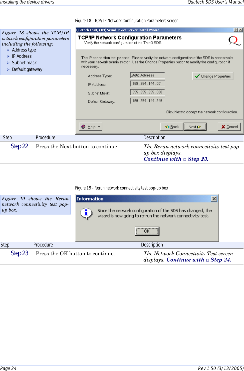 Installing the device drivers    Quatech SDS User’s Manual Page 24      Rev 1.50 (3/13/2005)  Figure 18 - TCP/IP Network Configuration Parameters screen  Step  Procedure  Description  Step 22   Press the Next button to continue.  The Rerun network connectivity test pop-up box displays.  Continue with □ Step 23. Figure 19 - Rerun network connectivity test pop-up box  Step  Procedure  Description  Step 23   Press the OK button to continue.  The Network Connectivity Test screen displays. Continue with □ Step 24. Figure 18 shows the TCP/IP network configuration parameters including the following: ! Address type ! IP Address ! Subnet mask ! Default gateway Figure 19 shows the Rerun network connectivity test pop-up box. 