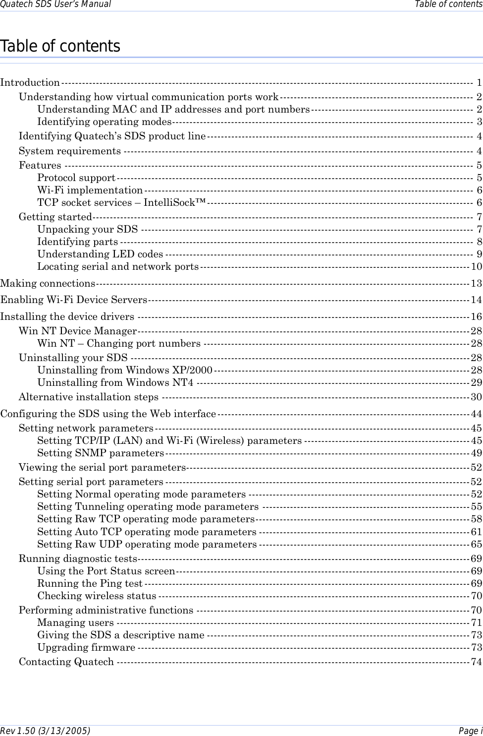 Quatech SDS User’s Manual    Table of contents Rev 1.50 (3/13/2005)    Page i  Table of contents Introduction----------------------------------------------------------------------------------------------------------------------- 1 Understanding how virtual communication ports work-------------------------------------------------------- 2 Understanding MAC and IP addresses and port numbers----------------------------------------------- 2 Identifying operating modes--------------------------------------------------------------------------------------- 3 Identifying Quatech’s SDS product line----------------------------------------------------------------------------- 4 System requirements ----------------------------------------------------------------------------------------------------- 4 Features ---------------------------------------------------------------------------------------------------------------------- 5 Protocol support------------------------------------------------------------------------------------------------------- 5 Wi-Fi implementation----------------------------------------------------------------------------------------------- 6 TCP socket services – IntelliSock™----------------------------------------------------------------------------- 6 Getting started-------------------------------------------------------------------------------------------------------------- 7 Unpacking your SDS ------------------------------------------------------------------------------------------------ 7 Identifying parts ------------------------------------------------------------------------------------------------------ 8 Understanding LED codes ----------------------------------------------------------------------------------------- 9 Locating serial and network ports------------------------------------------------------------------------------10 Making connections------------------------------------------------------------------------------------------------------------13 Enabling Wi-Fi Device Servers---------------------------------------------------------------------------------------------14 Installing the device drivers ------------------------------------------------------------------------------------------------16 Win NT Device Manager------------------------------------------------------------------------------------------------28 Win NT – Changing port numbers -----------------------------------------------------------------------------28 Uninstalling your SDS --------------------------------------------------------------------------------------------------28 Uninstalling from Windows XP/2000 --------------------------------------------------------------------------28 Uninstalling from Windows NT4 -------------------------------------------------------------------------------29 Alternative installation steps -----------------------------------------------------------------------------------------30 Configuring the SDS using the Web interface-------------------------------------------------------------------------44 Setting network parameters-------------------------------------------------------------------------------------------45 Setting TCP/IP (LAN) and Wi-Fi (Wireless) parameters ------------------------------------------------45 Setting SNMP parameters----------------------------------------------------------------------------------------49 Viewing the serial port parameters----------------------------------------------------------------------------------52 Setting serial port parameters ----------------------------------------------------------------------------------------52 Setting Normal operating mode parameters ----------------------------------------------------------------52 Setting Tunneling operating mode parameters ------------------------------------------------------------55 Setting Raw TCP operating mode parameters--------------------------------------------------------------58 Setting Auto TCP operating mode parameters -------------------------------------------------------------61 Setting Raw UDP operating mode parameters -------------------------------------------------------------65 Running diagnostic tests------------------------------------------------------------------------------------------------69 Using the Port Status screen-------------------------------------------------------------------------------------69 Running the Ping test ----------------------------------------------------------------------------------------------69 Checking wireless status ------------------------------------------------------------------------------------------70 Performing administrative functions -------------------------------------------------------------------------------70 Managing users ------------------------------------------------------------------------------------------------------71 Giving the SDS a descriptive name ----------------------------------------------------------------------------73 Upgrading firmware ------------------------------------------------------------------------------------------------73 Contacting Quatech ------------------------------------------------------------------------------------------------------74 