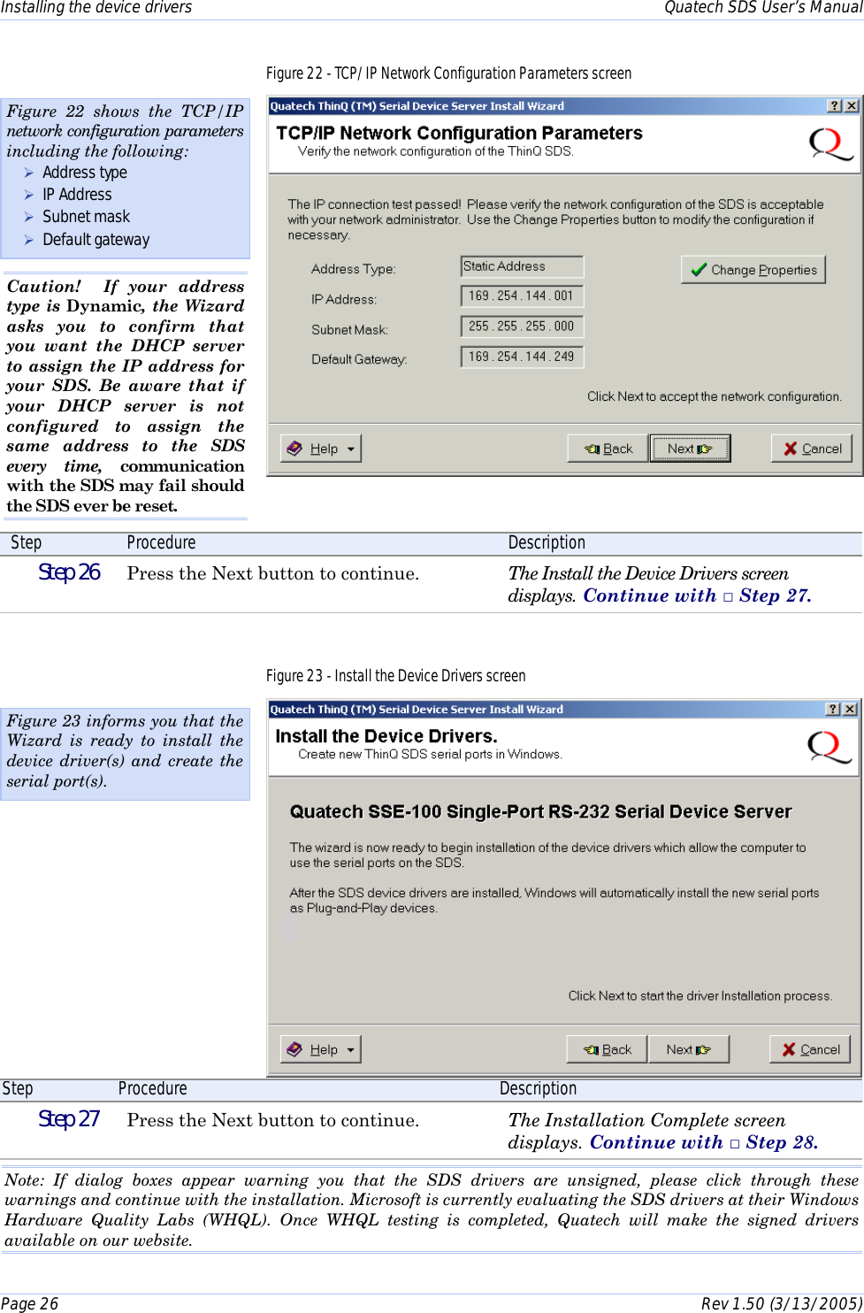 Installing the device drivers    Quatech SDS User’s Manual Page 26      Rev 1.50 (3/13/2005)  Figure 22 - TCP/IP Network Configuration Parameters screen  Step  Procedure  Description  Step 26   Press the Next button to continue.  The Install the Device Drivers screen displays. Continue with □ Step 27. Figure 23 - Install the Device Drivers screen  Step  Procedure  Description  Step 27   Press the Next button to continue.  The Installation Complete screen displays. Continue with □ Step 28.  Note: If dialog boxes appear warning you that the SDS drivers are unsigned, please click through these warnings and continue with the installation. Microsoft is currently evaluating the SDS drivers at their Windows Hardware Quality Labs (WHQL). Once WHQL testing is completed, Quatech will make the signed drivers available on our website. Figure 23 informs you that the Wizard is ready to install the device driver(s) and create the serial port(s). Figure 22 shows the TCP/IP network configuration parameters including the following: ! Address type ! IP Address ! Subnet mask ! Default gateway Caution!  If your address type is Dynamic, the Wizard asks you to confirm that you want the DHCP server to assign the IP address for your SDS. Be aware that if your DHCP server is not configured to assign the same address to the SDS every time, communication with the SDS may fail should the SDS ever be reset. 