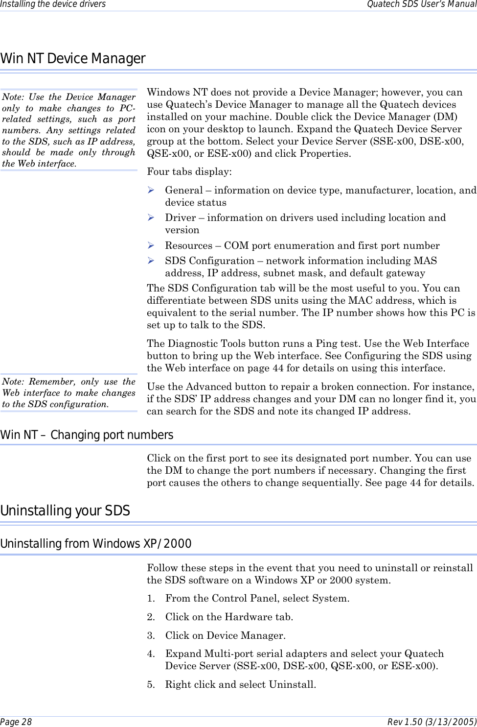 Installing the device drivers    Quatech SDS User’s Manual Page 28      Rev 1.50 (3/13/2005)  Win NT Device Manager Windows NT does not provide a Device Manager; however, you can use Quatech’s Device Manager to manage all the Quatech devices installed on your machine. Double click the Device Manager (DM) icon on your desktop to launch. Expand the Quatech Device Server group at the bottom. Select your Device Server (SSE-x00, DSE-x00, QSE-x00, or ESE-x00) and click Properties.  Four tabs display: ! General – information on device type, manufacturer, location, and device status ! Driver – information on drivers used including location and version ! Resources – COM port enumeration and first port number ! SDS Configuration – network information including MAS address, IP address, subnet mask, and default gateway The SDS Configuration tab will be the most useful to you. You can differentiate between SDS units using the MAC address, which is equivalent to the serial number. The IP number shows how this PC is set up to talk to the SDS.  The Diagnostic Tools button runs a Ping test. Use the Web Interface button to bring up the Web interface. See Configuring the SDS using the Web interface on page 44 for details on using this interface. Use the Advanced button to repair a broken connection. For instance, if the SDS’ IP address changes and your DM can no longer find it, you can search for the SDS and note its changed IP address.  Win NT – Changing port numbers Click on the first port to see its designated port number. You can use the DM to change the port numbers if necessary. Changing the first port causes the others to change sequentially. See page 44 for details. Uninstalling your SDS Uninstalling from Windows XP/2000 Follow these steps in the event that you need to uninstall or reinstall the SDS software on a Windows XP or 2000 system.  1.  From the Control Panel, select System. 2.  Click on the Hardware tab.  3.  Click on Device Manager. 4.  Expand Multi-port serial adapters and select your Quatech Device Server (SSE-x00, DSE-x00, QSE-x00, or ESE-x00). 5.  Right click and select Uninstall.  Note: Use the Device Manager only to make changes to PC-related settings, such as port numbers. Any settings related to the SDS, such as IP address, should be made only through the Web interface. Note: Remember, only use the Web interface to make changes to the SDS configuration.  