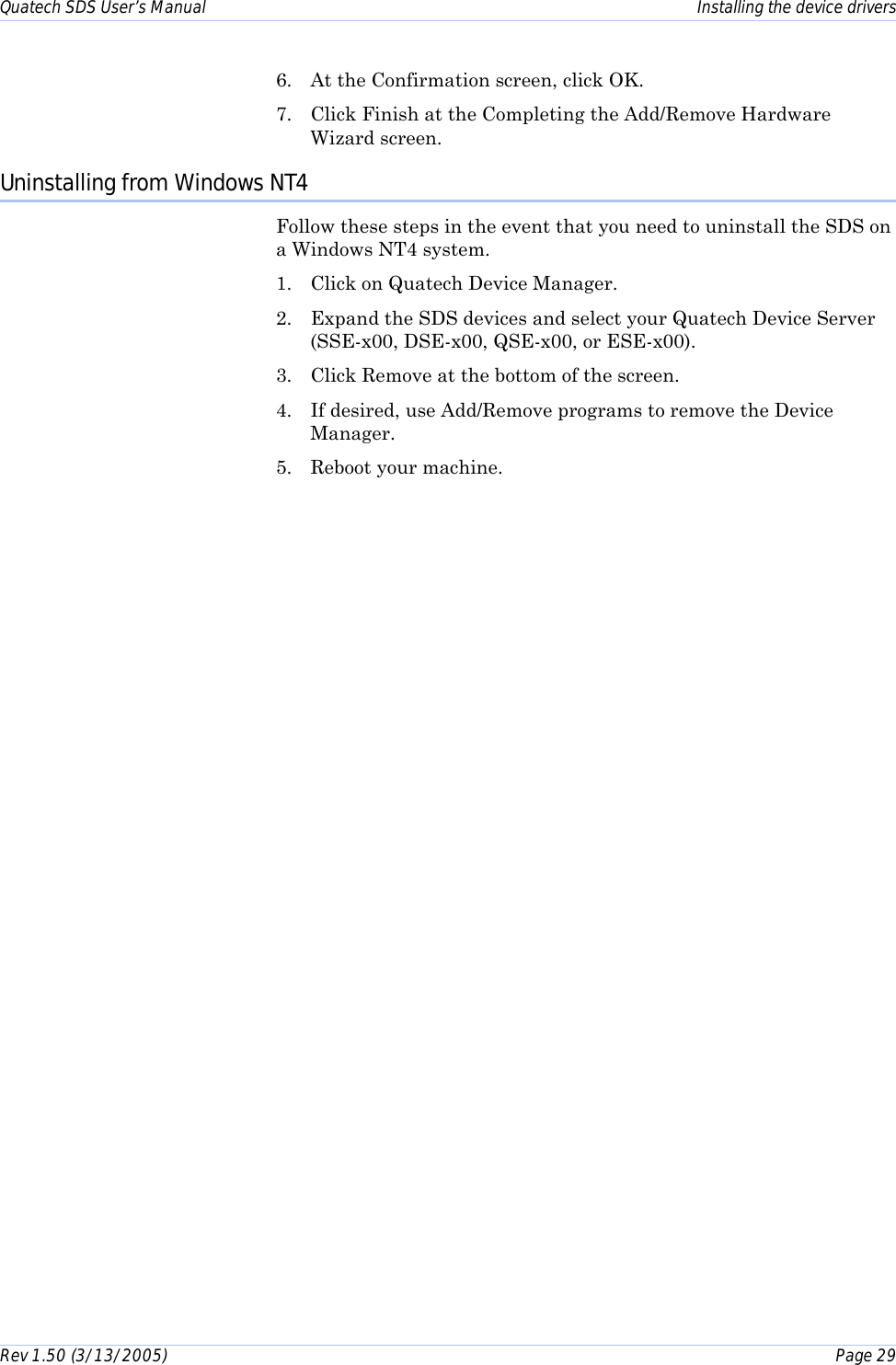 Quatech SDS User’s Manual    Installing the device drivers Rev 1.50 (3/13/2005)    Page 29  6.  At the Confirmation screen, click OK. 7.  Click Finish at the Completing the Add/Remove Hardware Wizard screen. Uninstalling from Windows NT4 Follow these steps in the event that you need to uninstall the SDS on a Windows NT4 system.  1.  Click on Quatech Device Manager. 2.  Expand the SDS devices and select your Quatech Device Server (SSE-x00, DSE-x00, QSE-x00, or ESE-x00). 3.  Click Remove at the bottom of the screen.  4.  If desired, use Add/Remove programs to remove the Device Manager. 5.  Reboot your machine. 