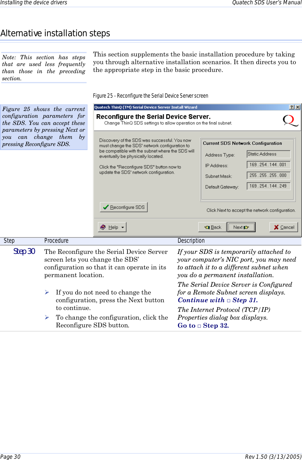 Installing the device drivers    Quatech SDS User’s Manual Page 30      Rev 1.50 (3/13/2005)  Alternative installation steps This section supplements the basic installation procedure by taking you through alternative installation scenarios. It then directs you to the appropriate step in the basic procedure. Figure 25 - Reconfigure the Serial Device Server screen  Step  Procedure  Description  Step 30   The Reconfigure the Serial Device Server screen lets you change the SDS’ configuration so that it can operate in its permanent location.  ! If you do not need to change the configuration, press the Next button to continue. ! To change the configuration, click the Reconfigure SDS button. If your SDS is temporarily attached to your computer’s NIC port, you may need to attach it to a different subnet when you do a permanent installation. The Serial Device Server is Configured for a Remote Subnet screen displays.  Continue with □ Step 31. The Internet Protocol (TCP/IP) Properties dialog box displays.  Go to □ Step 32.  Figure 25 shows the current configuration parameters for the SDS. You can accept these parameters by pressing Next or you can change them by pressing Reconfigure SDS. Note: This section has steps that are used less frequently than those in the preceding section. 