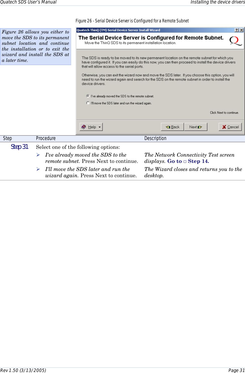 Quatech SDS User’s Manual    Installing the device drivers Rev 1.50 (3/13/2005)    Page 31  Figure 26 - Serial Device Server is Configured for a Remote Subnet  Step  Procedure  Description  Step 31   Select one of the following options:  ! I’ve already moved the SDS to the remote subnet. Press Next to continue. ! I’ll move the SDS later and run the wizard again. Press Next to continue.  The Network Connectivity Test screen displays. Go to □ Step 14. The Wizard closes and returns you to the desktop. Figure 26 allows you either to move the SDS to its permanent subnet location and continue the installation or to exit the wizard and install the SDS at a later time. 