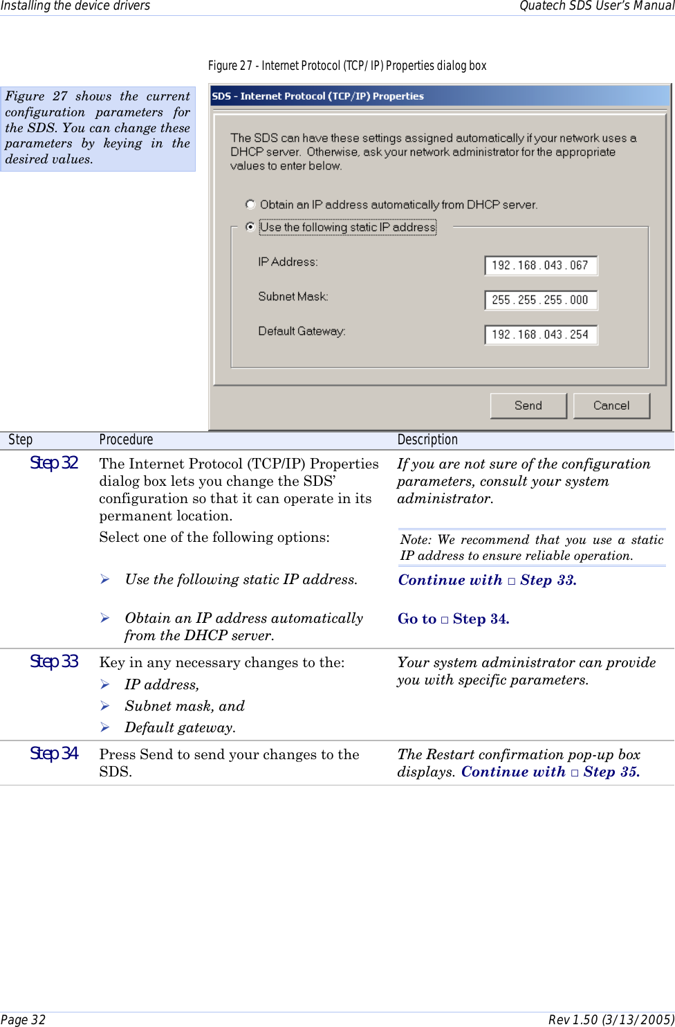 Installing the device drivers    Quatech SDS User’s Manual Page 32      Rev 1.50 (3/13/2005)  Figure 27 - Internet Protocol (TCP/IP) Properties dialog box  Step  Procedure  Description  Step 32   The Internet Protocol (TCP/IP) Properties dialog box lets you change the SDS’ configuration so that it can operate in its permanent location. Select one of the following options:   ! Use the following static IP address.  ! Obtain an IP address automatically from the DHCP server. If you are not sure of the configuration parameters, consult your system administrator.  Note: We recommend that you use a static IP address to ensure reliable operation. Continue with □ Step 33.  Go to □ Step 34.  Step 33   Key in any necessary changes to the: ! IP address,  ! Subnet mask, and ! Default gateway. Your system administrator can provide you with specific parameters.   Step 34   Press Send to send your changes to the SDS. The Restart confirmation pop-up box displays. Continue with □ Step 35.  Figure 27 shows the current configuration parameters for the SDS. You can change these parameters by keying in the desired values. 