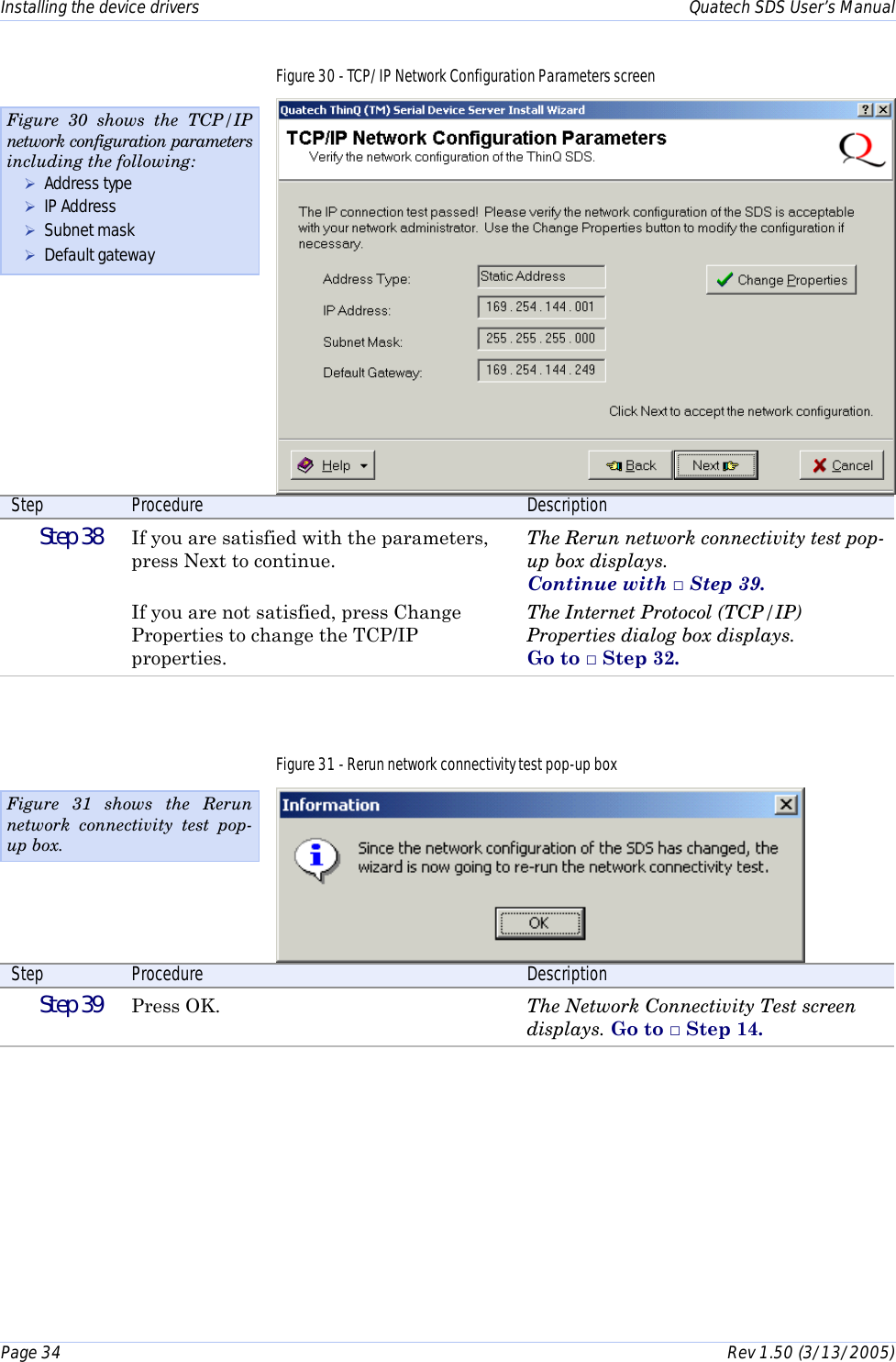 Installing the device drivers    Quatech SDS User’s Manual Page 34      Rev 1.50 (3/13/2005)  Figure 30 - TCP/IP Network Configuration Parameters screen  Step  Procedure  Description  Step 38   If you are satisfied with the parameters, press Next to continue.  If you are not satisfied, press Change Properties to change the TCP/IP properties. The Rerun network connectivity test pop-up box displays.  Continue with □ Step 39. The Internet Protocol (TCP/IP) Properties dialog box displays.  Go to □ Step 32. Figure 31 - Rerun network connectivity test pop-up box  Step  Procedure  Description  Step 39   Press OK.  The Network Connectivity Test screen displays. Go to □ Step 14.  Figure 30 shows the TCP/IP network configuration parameters including the following: ! Address type ! IP Address ! Subnet mask ! Default gateway Figure 31 shows the Rerun network connectivity test pop-up box. 