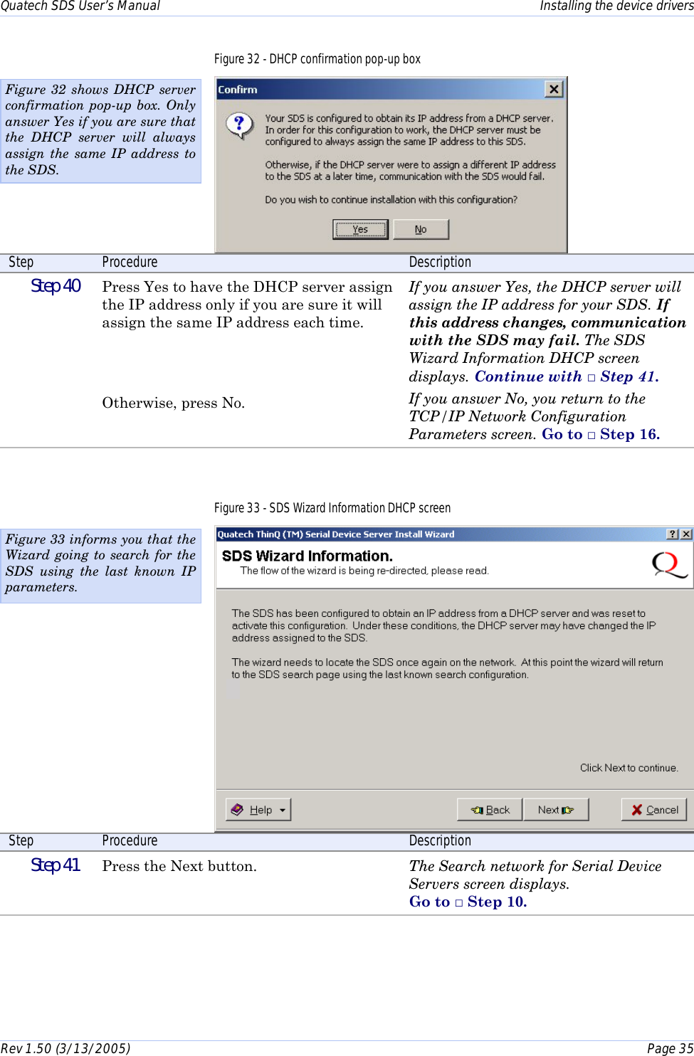 Quatech SDS User’s Manual    Installing the device drivers Rev 1.50 (3/13/2005)    Page 35  Figure 32 - DHCP confirmation pop-up box  Step  Procedure  Description  Step 40   Press Yes to have the DHCP server assign the IP address only if you are sure it will assign the same IP address each time.    Otherwise, press No. If you answer Yes, the DHCP server will assign the IP address for your SDS. If this address changes, communication with the SDS may fail. The SDS Wizard Information DHCP screen displays. Continue with □ Step 41. If you answer No, you return to the TCP/IP Network Configuration Parameters screen. Go to □ Step 16.  Figure 33 - SDS Wizard Information DHCP screen  Step  Procedure  Description  Step 41   Press the Next button.  The Search network for Serial Device Servers screen displays.  Go to □ Step 10.  Figure 32 shows DHCP server confirmation pop-up box. Only answer Yes if you are sure that the DHCP server will always assign the same IP address to the SDS. Figure 33 informs you that the Wizard going to search for the SDS using the last known IP parameters. 