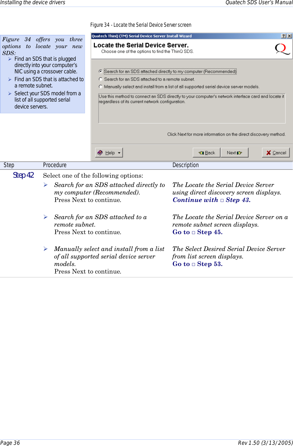 Installing the device drivers    Quatech SDS User’s Manual Page 36      Rev 1.50 (3/13/2005)  Figure 34 - Locate the Serial Device Server screen  Step  Procedure  Description  Step 42   Select one of the following options: ! Search for an SDS attached directly to my computer (Recommended).  Press Next to continue.  ! Search for an SDS attached to a remote subnet. Press Next to continue.  ! Manually select and install from a list of all supported serial device server models. Press Next to continue.  The Locate the Serial Device Server using direct discovery screen displays.  Continue with □ Step 43.  The Locate the Serial Device Server on a remote subnet screen displays.  Go to □ Step 45.  The Select Desired Serial Device Server from list screen displays.  Go to □ Step 53.  Figure 34 offers you three options to locate your new SDS: ! Find an SDS that is plugged directly into your computer’s NIC using a crossover cable. ! Find an SDS that is attached to a remote subnet. ! Select your SDS model from a list of all supported serial device servers. 