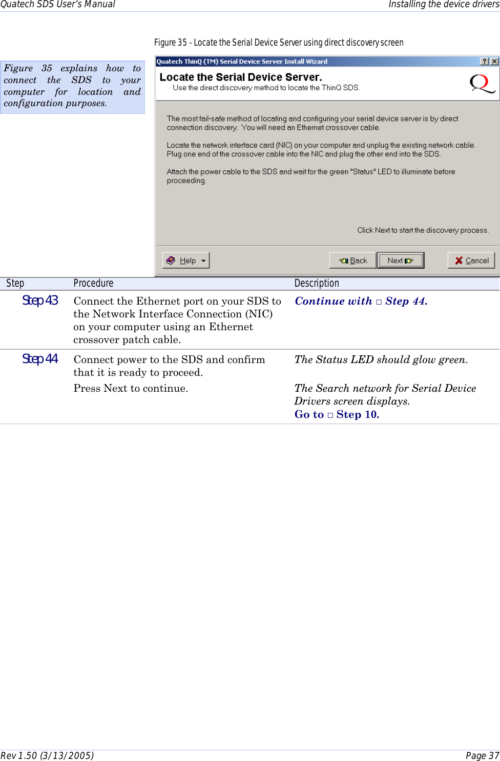 Quatech SDS User’s Manual    Installing the device drivers Rev 1.50 (3/13/2005)    Page 37  Figure 35 - Locate the Serial Device Server using direct discovery screen  Step  Procedure  Description  Step 43   Connect the Ethernet port on your SDS to the Network Interface Connection (NIC) on your computer using an Ethernet crossover patch cable. Continue with □ Step 44.  Step 44   Connect power to the SDS and confirm that it is ready to proceed. Press Next to continue. The Status LED should glow green.  The Search network for Serial Device Drivers screen displays.  Go to □ Step 10.  Figure 35 explains how to connect the SDS to your computer for location and configuration purposes. 