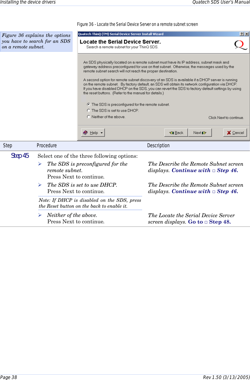 Installing the device drivers    Quatech SDS User’s Manual Page 38      Rev 1.50 (3/13/2005)  Figure 36 - Locate the Serial Device Server on a remote subnet screen  Step  Procedure  Description  Step 45   Select one of the three following options: ! The SDS is preconfigured for the remote subnet.  Press Next to continue. ! The SDS is set to use DHCP.  Press Next to continue. Note: If DHCP is disabled on the SDS, press the Reset button on the back to enable it. ! Neither of the above.  Press Next to continue.  The Describe the Remote Subnet screen displays. Continue with □ Step 46.   The Describe the Remote Subnet screen displays. Continue with □ Step 46.   The Locate the Serial Device Server screen displays. Go to □ Step 48.  Figure 36 explains the options you have to search for an SDS on a remote subnet. 