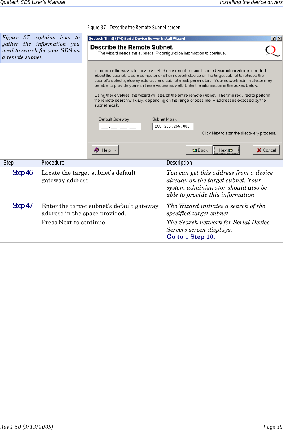 Quatech SDS User’s Manual    Installing the device drivers Rev 1.50 (3/13/2005)    Page 39  Figure 37 - Describe the Remote Subnet screen  Step  Procedure  Description  Step 46   Locate the target subnet’s default gateway address. You can get this address from a device already on the target subnet. Your system administrator should also be able to provide this information.  Step 47   Enter the target subnet’s default gateway address in the space provided.  Press Next to continue. The Wizard initiates a search of the specified target subnet.  The Search network for Serial Device Servers screen displays.  Go to □ Step 10.   Figure 37 explains how to gather the information you need to search for your SDS on a remote subnet. 