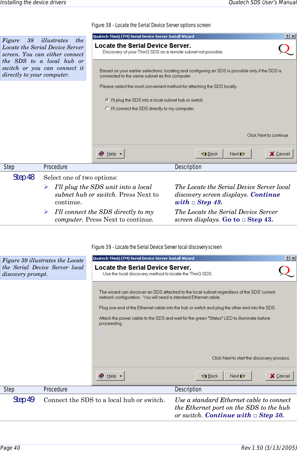Installing the device drivers    Quatech SDS User’s Manual Page 40      Rev 1.50 (3/13/2005)  Figure 38 - Locate the Serial Device Server options screen  Step  Procedure  Description  Step 48   Select one of two options: ! I’ll plug the SDS unit into a local subnet hub or switch. Press Next to continue. ! I’ll connect the SDS directly to my computer. Press Next to continue.  The Locate the Serial Device Server local discovery screen displays. Continue with □ Step 49. The Locate the Serial Device Server screen displays. Go to □ Step 43. Figure 39 - Locate the Serial Device Server local discovery screen  Step  Procedure  Description  Step 49   Connect the SDS to a local hub or switch.  Use a standard Ethernet cable to connect the Ethernet port on the SDS to the hub or switch. Continue with □ Step 50.  Figure 39 illustrates the Locate the Serial Device Server local discovery prompt. Figure 38 illustrates the Locate the Serial Device Server screen. You can either connect the SDS to a local hub or switch or you can connect it directly to your computer. 