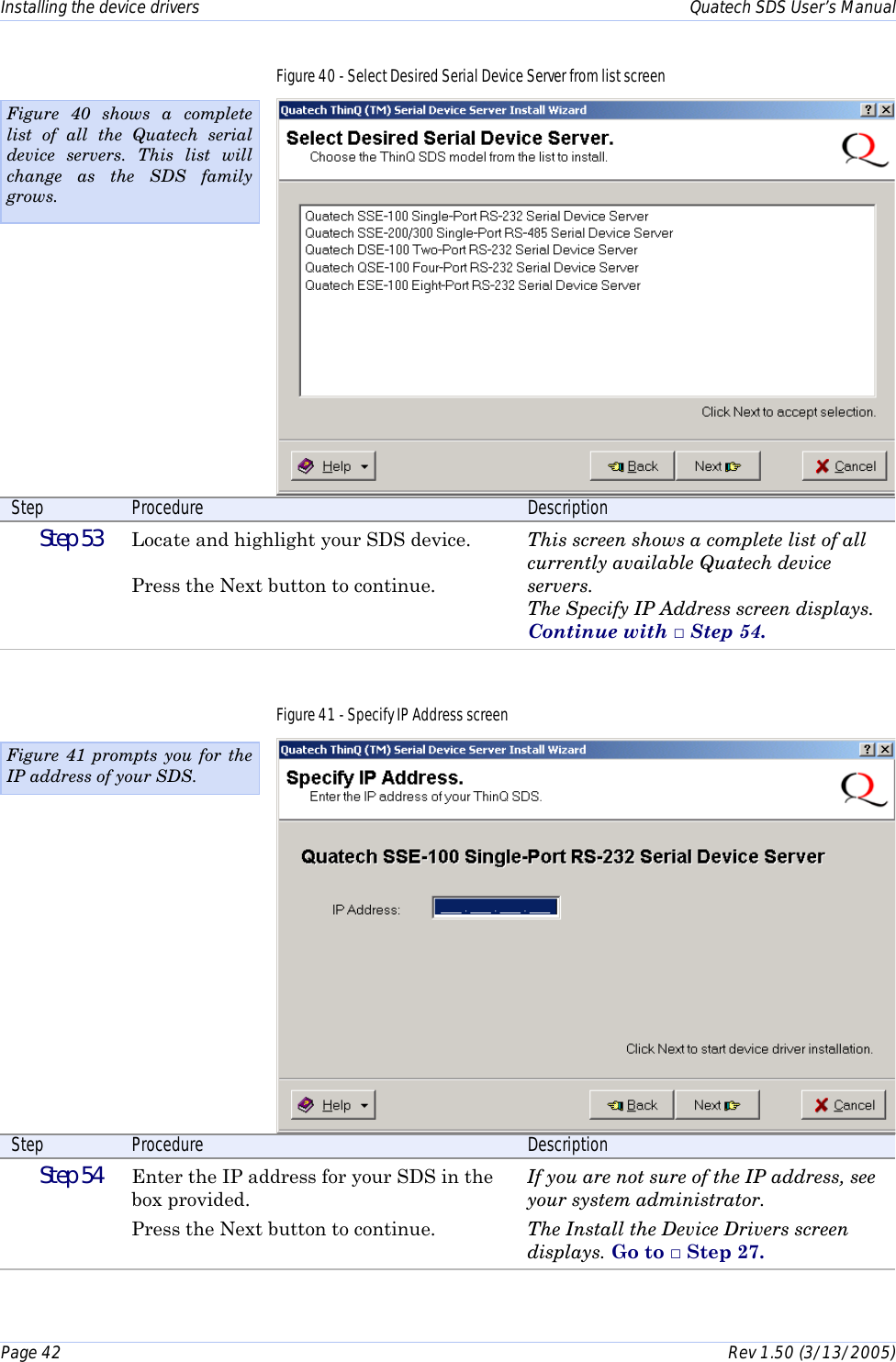 Installing the device drivers    Quatech SDS User’s Manual Page 42      Rev 1.50 (3/13/2005)  Figure 40 - Select Desired Serial Device Server from list screen  Step  Procedure  Description  Step 53   Locate and highlight your SDS device.  Press the Next button to continue. This screen shows a complete list of all currently available Quatech device servers. The Specify IP Address screen displays. Continue with □ Step 54. Figure 41 - Specify IP Address screen  Step  Procedure  Description  Step 54   Enter the IP address for your SDS in the box provided.  Press the Next button to continue. If you are not sure of the IP address, see your system administrator. The Install the Device Drivers screen displays. Go to □ Step 27.  Figure 41 prompts you for the IP address of your SDS.  Figure 40 shows a complete list of all the Quatech serial device servers. This list will change as the SDS family grows. 