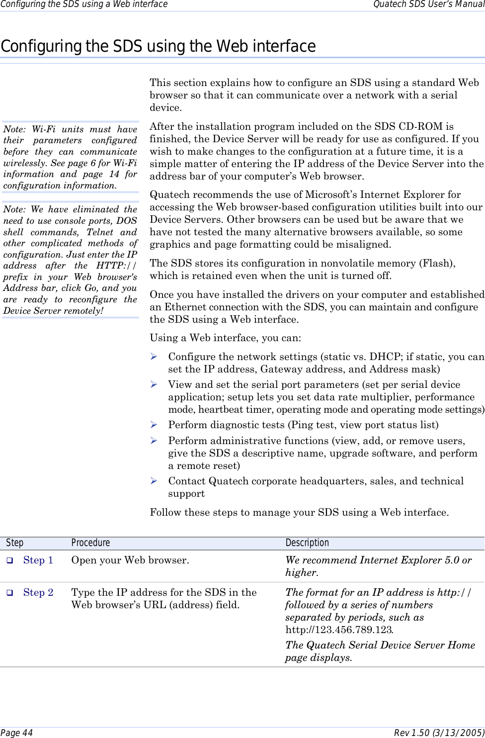Configuring the SDS using a Web interface    Quatech SDS User’s Manual Page 44      Rev 1.50 (3/13/2005)  Configuring the SDS using the Web interface This section explains how to configure an SDS using a standard Web browser so that it can communicate over a network with a serial device.  After the installation program included on the SDS CD-ROM is finished, the Device Server will be ready for use as configured. If you wish to make changes to the configuration at a future time, it is a simple matter of entering the IP address of the Device Server into the address bar of your computer’s Web browser.  Quatech recommends the use of Microsoft’s Internet Explorer for accessing the Web browser-based configuration utilities built into our Device Servers. Other browsers can be used but be aware that we have not tested the many alternative browsers available, so some graphics and page formatting could be misaligned. The SDS stores its configuration in nonvolatile memory (Flash), which is retained even when the unit is turned off.  Once you have installed the drivers on your computer and established an Ethernet connection with the SDS, you can maintain and configure the SDS using a Web interface.  Using a Web interface, you can:  ! Configure the network settings (static vs. DHCP; if static, you can set the IP address, Gateway address, and Address mask) ! View and set the serial port parameters (set per serial device application; setup lets you set data rate multiplier, performance mode, heartbeat timer, operating mode and operating mode settings) ! Perform diagnostic tests (Ping test, view port status list) ! Perform administrative functions (view, add, or remove users, give the SDS a descriptive name, upgrade software, and perform a remote reset)  ! Contact Quatech corporate headquarters, sales, and technical support Follow these steps to manage your SDS using a Web interface.  Step  Procedure  Description #  Step 1  Open your Web browser.  We recommend Internet Explorer 5.0 or higher. #  Step 2  Type the IP address for the SDS in the Web browser’s URL (address) field. The format for an IP address is http:// followed by a series of numbers separated by periods, such as http://123.456.789.123. The Quatech Serial Device Server Home page displays.  Note: We have eliminated the need to use console ports, DOS shell commands, Telnet and other complicated methods of configuration. Just enter the IP address after the HTTP:// prefix in your Web browser’s Address bar, click Go, and you are ready to reconfigure the Device Server remotely!  Note: Wi-Fi units must have their parameters configured before they can communicate wirelessly. See page 6 for Wi-Fi information and page 14 for configuration information. 