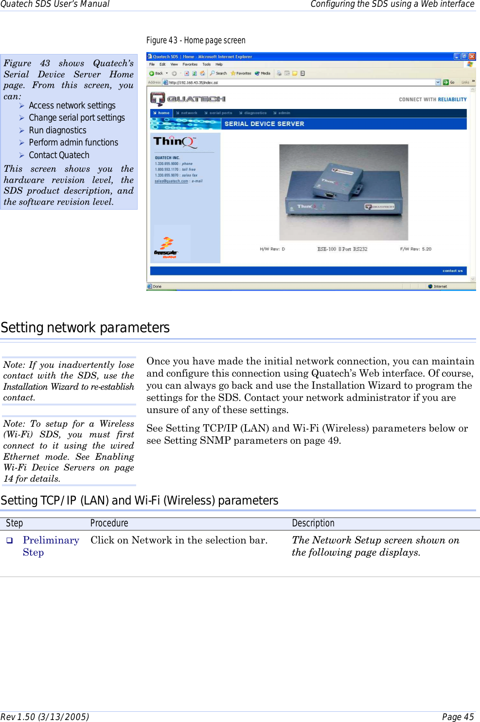 Quatech SDS User’s Manual    Configuring the SDS using a Web interface Rev 1.50 (3/13/2005)    Page 45  Figure 43 - Home page screen  Setting network parameters Once you have made the initial network connection, you can maintain and configure this connection using Quatech’s Web interface. Of course, you can always go back and use the Installation Wizard to program the settings for the SDS. Contact your network administrator if you are unsure of any of these settings.  See Setting TCP/IP (LAN) and Wi-Fi (Wireless) parameters below or see Setting SNMP parameters on page 49.   Setting TCP/IP (LAN) and Wi-Fi (Wireless) parameters Step  Procedure  Description #  Preliminary Step Click on Network in the selection bar.  The Network Setup screen shown on the following page displays.  Figure 43 shows Quatech’s Serial Device Server Home page. From this screen, you can:  ! Access network settings ! Change serial port settings ! Run diagnostics ! Perform admin functions ! Contact Quatech  This screen shows you the hardware revision level, the SDS product description, and the software revision level. Note: If you inadvertently lose contact with the SDS, use the Installation Wizard to re-establish contact.  Note: To setup for a Wireless (Wi-Fi) SDS, you must first connect to it using the wired Ethernet mode. See Enabling Wi-Fi Device Servers on page 14 for details. 