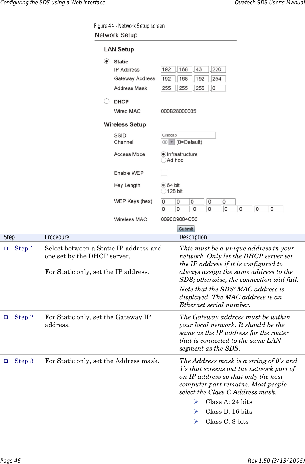 Configuring the SDS using a Web interface    Quatech SDS User’s Manual Page 46      Rev 1.50 (3/13/2005)  Figure 44 - Network Setup screen  Step  Procedure  Description #  Step 1  Select between a Static IP address and one set by the DHCP server.  For Static only, set the IP address.   This must be a unique address in your network. Only let the DHCP server set the IP address if it is configured to always assign the same address to the SDS; otherwise, the connection will fail. Note that the SDS’ MAC address is displayed. The MAC address is an Ethernet serial number. #  Step 2  For Static only, set the Gateway IP address. The Gateway address must be within your local network. It should be the same as the IP address for the router that is connected to the same LAN segment as the SDS. #  Step 3  For Static only, set the Address mask.  The Address mask is a string of 0&apos;s and 1&apos;s that screens out the network part of an IP address so that only the host computer part remains. Most people select the Class C Address mask.  ! Class A: 24 bits ! Class B: 16 bits ! Class C: 8 bits  