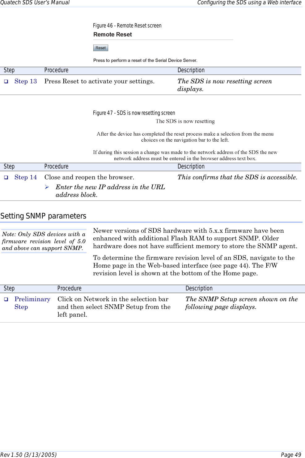 Quatech SDS User’s Manual    Configuring the SDS using a Web interface Rev 1.50 (3/13/2005)    Page 49  Figure 46 - Remote Reset screen  Step  Procedure  Description #  Step 13  Press Reset to activate your settings.  The SDS is now resetting screen displays.  Figure 47 - SDS is now resetting screen  Step  Procedure  Description #  Step 14  Close and reopen the browser.  ! Enter the new IP address in the URL address block.  This confirms that the SDS is accessible. Setting SNMP parameters Newer versions of SDS hardware with 5.x.x firmware have been enhanced with additional Flash RAM to support SNMP. Older hardware does not have sufficient memory to store the SNMP agent.  To determine the firmware revision level of an SDS, navigate to the Home page in the Web-based interface (see page 44). The F/W revision level is shown at the bottom of the Home page. Step  Procedure  Description #  Preliminary Step Click on Network in the selection bar and then select SNMP Setup from the left panel. The SNMP Setup screen shown on the following page displays. Note: Only SDS devices with a firmware revision level of 5.0 and above can support SNMP. 