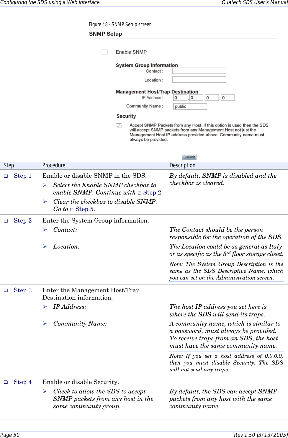 Configuring the SDS using a Web interface    Quatech SDS User’s Manual Page 50      Rev 1.50 (3/13/2005)  Figure 48 - SNMP Setup screen  Step  Procedure  Description #  Step 1  Enable or disable SNMP in the SDS. ! Select the Enable SNMP checkbox to enable SNMP. Continue with □ Step 2. ! Clear the checkbox to disable SNMP. Go to □ Step 5. By default, SNMP is disabled and the checkbox is cleared. #  Step 2  Enter the System Group information. ! Contact:  ! Location:  The Contact should be the person responsible for the operation of the SDS. The Location could be as general as Italy or as specific as the 3rd floor storage closet. Note: The System Group Description is the same as the SDS Descriptive Name, which you can set on the Administration screen. #  Step 3  Enter the Management Host/Trap Destination information. ! IP Address:  ! Community Name:   The host IP address you set here is where the SDS will send its traps. A community name, which is similar to a password, must always be provided. To receive traps from an SDS, the host must have the same community name. Note: If you set a host address of 0.0.0.0, then you must disable Security. The SDS will not send any traps. #  Step 4  Enable or disable Security. ! Check to allow the SDS to accept SNMP packets from any host in the same community group.   By default, the SDS can accept SNMP packets from any host with the same community name. 