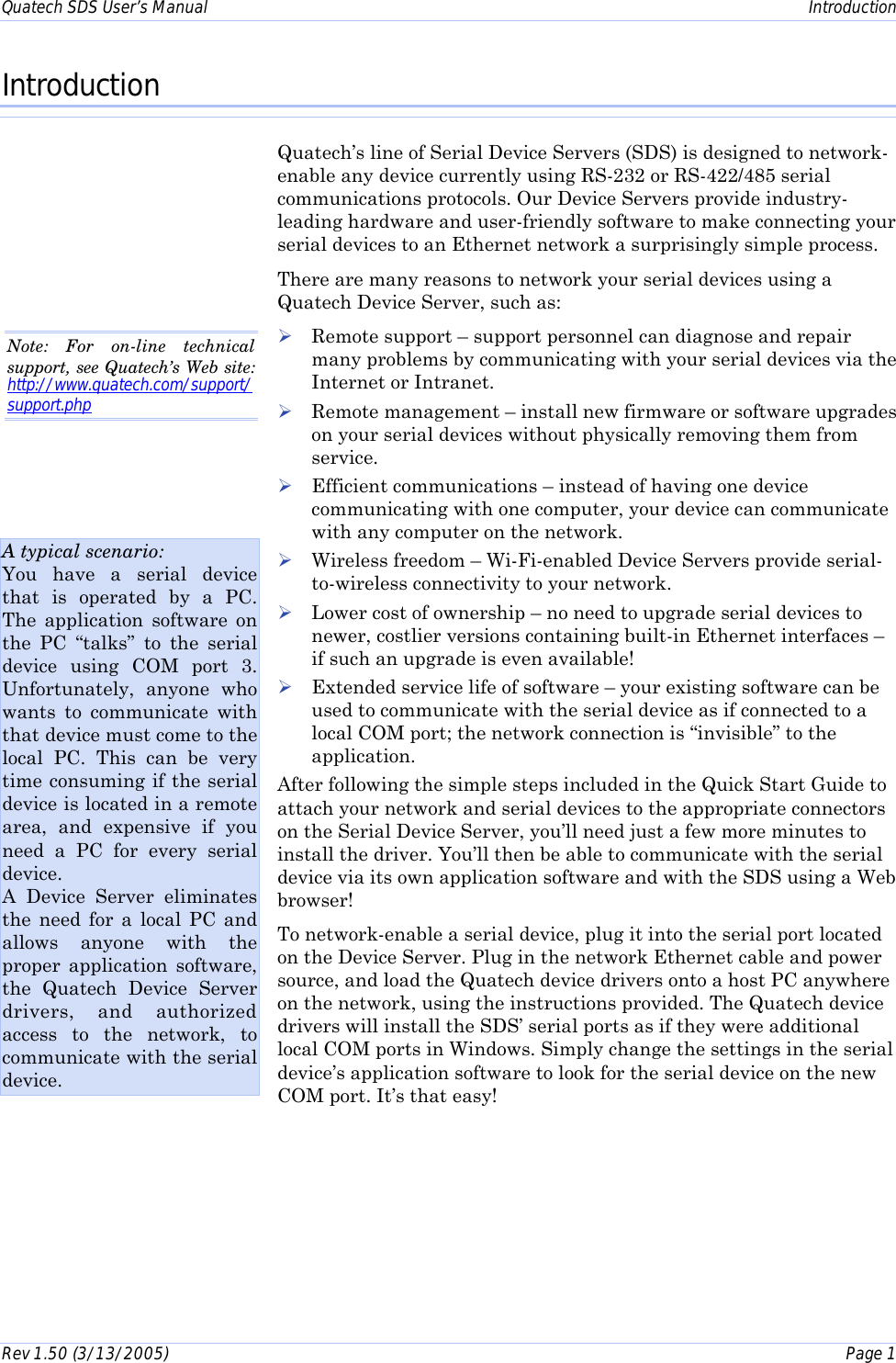 Quatech SDS User’s Manual    Introduction Rev 1.50 (3/13/2005)    Page 1  Introduction Quatech’s line of Serial Device Servers (SDS) is designed to network-enable any device currently using RS-232 or RS-422/485 serial communications protocols. Our Device Servers provide industry-leading hardware and user-friendly software to make connecting your serial devices to an Ethernet network a surprisingly simple process. There are many reasons to network your serial devices using a Quatech Device Server, such as: ! Remote support – support personnel can diagnose and repair many problems by communicating with your serial devices via the Internet or Intranet.  ! Remote management – install new firmware or software upgrades on your serial devices without physically removing them from service. ! Efficient communications – instead of having one device communicating with one computer, your device can communicate with any computer on the network. ! Wireless freedom – Wi-Fi-enabled Device Servers provide serial-to-wireless connectivity to your network. ! Lower cost of ownership – no need to upgrade serial devices to newer, costlier versions containing built-in Ethernet interfaces – if such an upgrade is even available! ! Extended service life of software – your existing software can be used to communicate with the serial device as if connected to a local COM port; the network connection is “invisible” to the application. After following the simple steps included in the Quick Start Guide to attach your network and serial devices to the appropriate connectors on the Serial Device Server, you’ll need just a few more minutes to install the driver. You’ll then be able to communicate with the serial device via its own application software and with the SDS using a Web browser! To network-enable a serial device, plug it into the serial port located on the Device Server. Plug in the network Ethernet cable and power source, and load the Quatech device drivers onto a host PC anywhere on the network, using the instructions provided. The Quatech device drivers will install the SDS’ serial ports as if they were additional local COM ports in Windows. Simply change the settings in the serial device’s application software to look for the serial device on the new COM port. It’s that easy! A typical scenario: You have a serial device that is operated by a PC. The application software on the PC “talks” to the serial device using COM port 3. Unfortunately, anyone who wants to communicate with that device must come to the local PC. This can be very time consuming if the serial device is located in a remote area, and expensive if you need a PC for every serial device. A Device Server eliminates the need for a local PC and allows anyone with the proper application software, the Quatech Device Server drivers, and authorized access to the network, to communicate with the serial device. Note: For on-line technical support, see Quatech’s Web site: http://www.quatech.com/support/support.php  