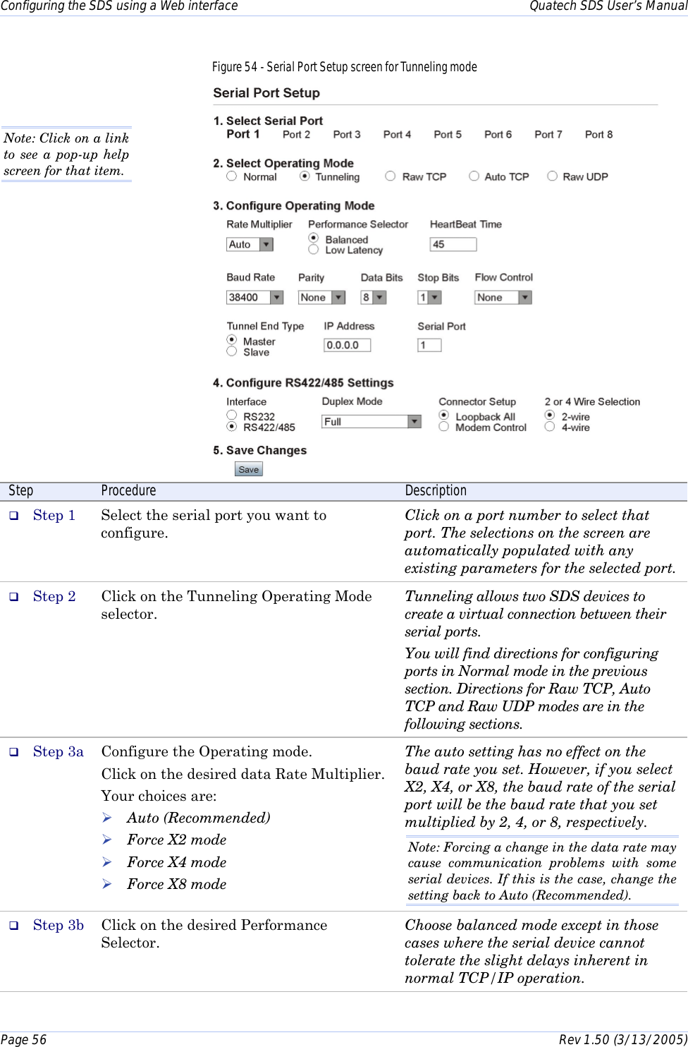 Configuring the SDS using a Web interface    Quatech SDS User’s Manual Page 56      Rev 1.50 (3/13/2005)  Figure 54 - Serial Port Setup screen for Tunneling mode   Step  Procedure  Description #  Step 1  Select the serial port you want to configure. Click on a port number to select that port. The selections on the screen are automatically populated with any existing parameters for the selected port. #  Step 2  Click on the Tunneling Operating Mode selector.  Tunneling allows two SDS devices to create a virtual connection between their serial ports. You will find directions for configuring ports in Normal mode in the previous section. Directions for Raw TCP, Auto TCP and Raw UDP modes are in the following sections. #  Step 3a  Configure the Operating mode. Click on the desired data Rate Multiplier. Your choices are: ! Auto (Recommended) ! Force X2 mode ! Force X4 mode ! Force X8 mode The auto setting has no effect on the baud rate you set. However, if you select X2, X4, or X8, the baud rate of the serial port will be the baud rate that you set multiplied by 2, 4, or 8, respectively. Note: Forcing a change in the data rate may cause communication problems with some serial devices. If this is the case, change the setting back to Auto (Recommended). #  Step 3b  Click on the desired Performance Selector.  Choose balanced mode except in those cases where the serial device cannot tolerate the slight delays inherent in normal TCP/IP operation.  Note: Click on a link to see a pop-up help screen for that item.  