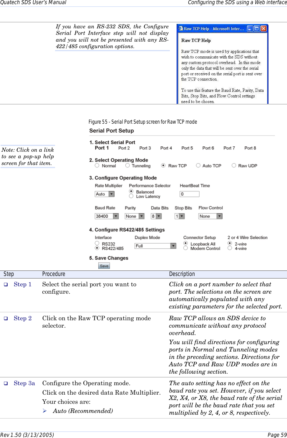 Quatech SDS User’s Manual    Configuring the SDS using a Web interface Rev 1.50 (3/13/2005)    Page 59  If you have an RS-232 SDS, the Configure Serial Port Interface step will not display and you will not be presented with any RS-422/485 configuration options.  Figure 55 - Serial Port Setup screen for Raw TCP mode   Step  Procedure  Description #  Step 1  Select the serial port you want to configure. Click on a port number to select that port. The selections on the screen are automatically populated with any existing parameters for the selected port. #  Step 2  Click on the Raw TCP operating mode selector.  Raw TCP allows an SDS device to communicate without any protocol overhead. You will find directions for configuring ports in Normal and Tunneling modes in the preceding sections. Directions for Auto TCP and Raw UDP modes are in the following section. #  Step 3a  Configure the Operating mode. Click on the desired data Rate Multiplier. Your choices are: ! Auto (Recommended) The auto setting has no effect on the baud rate you set. However, if you select X2, X4, or X8, the baud rate of the serial port will be the baud rate that you set multiplied by 2, 4, or 8, respectively. Note: Click on a link to see a pop-up help screen for that item.  