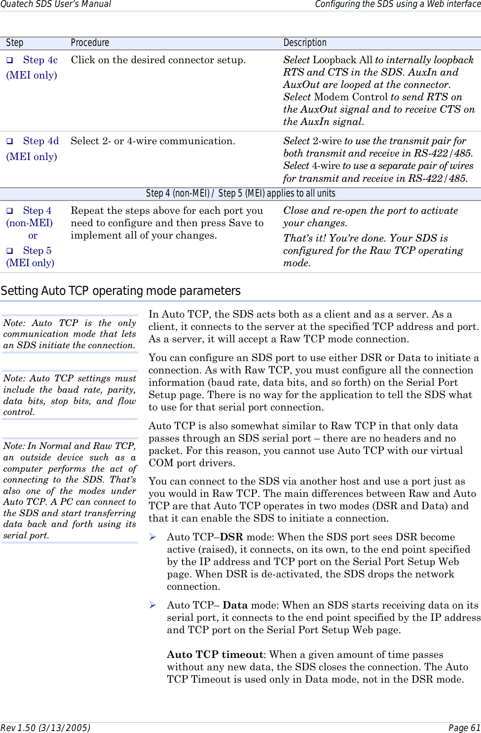 Quatech SDS User’s Manual    Configuring the SDS using a Web interface Rev 1.50 (3/13/2005)    Page 61  Step  Procedure  Description #  Step 4c (MEI only) Click on the desired connector setup.   Select Loopback All to internally loopback RTS and CTS in the SDS. AuxIn and AuxOut are looped at the connector.  Select Modem Control to send RTS on the AuxOut signal and to receive CTS on the AuxIn signal.  #  Step 4d (MEI only) Select 2- or 4-wire communication.   Select 2-wire to use the transmit pair for both transmit and receive in RS-422/485. Select 4-wire to use a separate pair of wires for transmit and receive in RS-422/485. Step 4 (non-MEI) / Step 5 (MEI) applies to all units #  Step 4 (non-MEI) or #  Step 5 (MEI only) Repeat the steps above for each port you need to configure and then press Save to implement all of your changes. Close and re-open the port to activate your changes. That’s it! You’re done. Your SDS is configured for the Raw TCP operating mode. Setting Auto TCP operating mode parameters In Auto TCP, the SDS acts both as a client and as a server. As a client, it connects to the server at the specified TCP address and port. As a server, it will accept a Raw TCP mode connection.  You can configure an SDS port to use either DSR or Data to initiate a connection. As with Raw TCP, you must configure all the connection information (baud rate, data bits, and so forth) on the Serial Port Setup page. There is no way for the application to tell the SDS what to use for that serial port connection. Auto TCP is also somewhat similar to Raw TCP in that only data passes through an SDS serial port – there are no headers and no packet. For this reason, you cannot use Auto TCP with our virtual COM port drivers.  You can connect to the SDS via another host and use a port just as you would in Raw TCP. The main differences between Raw and Auto TCP are that Auto TCP operates in two modes (DSR and Data) and that it can enable the SDS to initiate a connection. ! Auto TCP–DSR mode: When the SDS port sees DSR become active (raised), it connects, on its own, to the end point specified by the IP address and TCP port on the Serial Port Setup Web page. When DSR is de-activated, the SDS drops the network connection. ! Auto TCP– Data mode: When an SDS starts receiving data on its serial port, it connects to the end point specified by the IP address and TCP port on the Serial Port Setup Web page.   Auto TCP timeout: When a given amount of time passes without any new data, the SDS closes the connection. The Auto TCP Timeout is used only in Data mode, not in the DSR mode. Note: Auto TCP is the only communication mode that lets an SDS initiate the connection.  Note: In Normal and Raw TCP, an outside device such as a computer performs the act of connecting to the SDS. That’s also one of the modes under Auto TCP. A PC can connect to the SDS and start transferring data back and forth using its serial port.  Note: Auto TCP settings must include the baud rate, parity, data bits, stop bits, and flow control. 