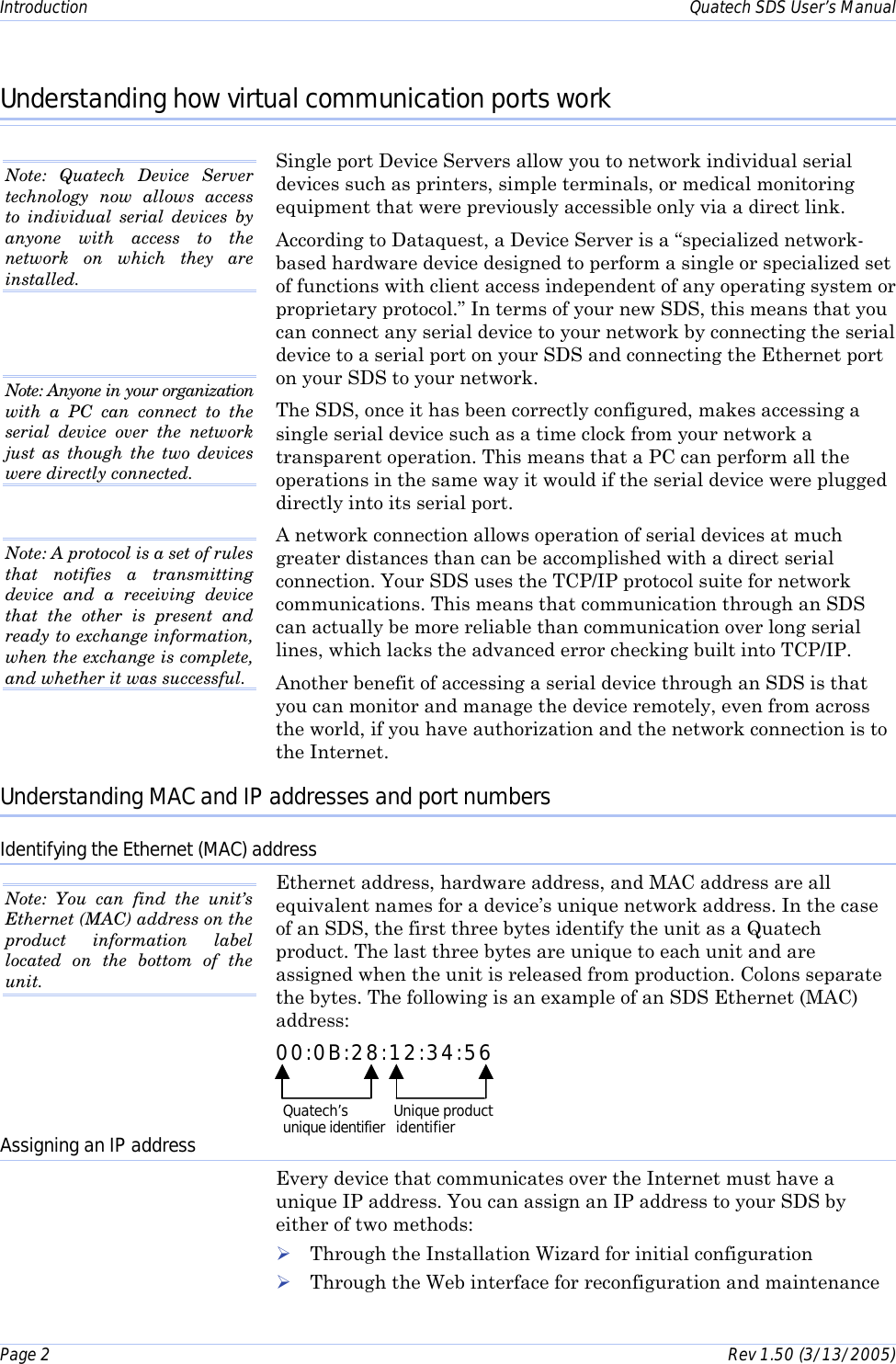Introduction    Quatech SDS User’s Manual Page 2      Rev 1.50 (3/13/2005)  Understanding how virtual communication ports work Single port Device Servers allow you to network individual serial devices such as printers, simple terminals, or medical monitoring equipment that were previously accessible only via a direct link.  According to Dataquest, a Device Server is a “specialized network-based hardware device designed to perform a single or specialized set of functions with client access independent of any operating system or proprietary protocol.” In terms of your new SDS, this means that you can connect any serial device to your network by connecting the serial device to a serial port on your SDS and connecting the Ethernet port on your SDS to your network.  The SDS, once it has been correctly configured, makes accessing a single serial device such as a time clock from your network a transparent operation. This means that a PC can perform all the operations in the same way it would if the serial device were plugged directly into its serial port.  A network connection allows operation of serial devices at much greater distances than can be accomplished with a direct serial connection. Your SDS uses the TCP/IP protocol suite for network communications. This means that communication through an SDS can actually be more reliable than communication over long serial lines, which lacks the advanced error checking built into TCP/IP. Another benefit of accessing a serial device through an SDS is that you can monitor and manage the device remotely, even from across the world, if you have authorization and the network connection is to the Internet. Understanding MAC and IP addresses and port numbers Identifying the Ethernet (MAC) address Ethernet address, hardware address, and MAC address are all equivalent names for a device’s unique network address. In the case of an SDS, the first three bytes identify the unit as a Quatech product. The last three bytes are unique to each unit and are assigned when the unit is released from production. Colons separate the bytes. The following is an example of an SDS Ethernet (MAC) address: 00:0B:28:12:34:56 Assigning an IP address Every device that communicates over the Internet must have a unique IP address. You can assign an IP address to your SDS by either of two methods: ! Through the Installation Wizard for initial configuration ! Through the Web interface for reconfiguration and maintenance Note: Quatech Device Server technology now allows access to individual serial devices by anyone with access to the network on which they are installed.  Note: Anyone in your organization with a PC can connect to the serial device over the network just as though the two devices were directly connected.  Note: A protocol is a set of rules that notifies a transmitting device and a receiving device that the other is present and ready to exchange information, when the exchange is complete, and whether it was successful.  Note: You can find the unit’s Ethernet (MAC) address on the product information label located on the bottom of the unit.  Quatech’s            Unique product unique identifier   identifier 
