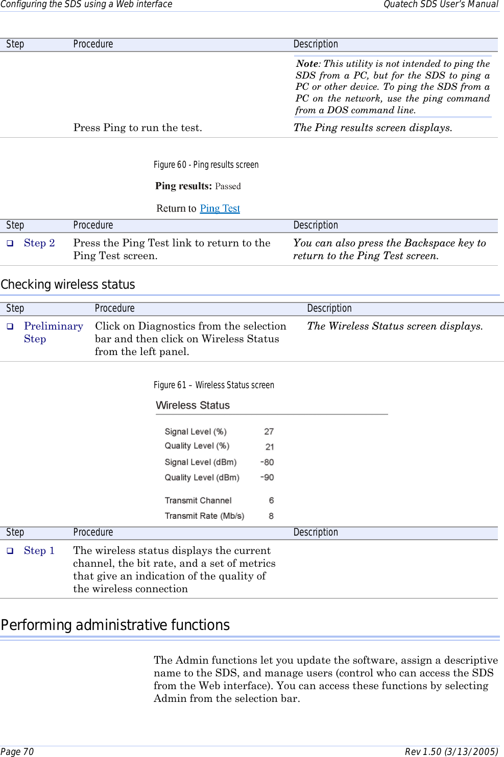 Configuring the SDS using a Web interface    Quatech SDS User’s Manual Page 70      Rev 1.50 (3/13/2005)  Step  Procedure  Description      Press Ping to run the test. Note: This utility is not intended to ping the SDS from a PC, but for the SDS to ping a PC or other device. To ping the SDS from a PC on the network, use the ping command from a DOS command line.  The Ping results screen displays. Figure 60 - Ping results screen  Step  Procedure  Description #  Step 2  Press the Ping Test link to return to the Ping Test screen. You can also press the Backspace key to return to the Ping Test screen. Checking wireless status Step  Procedure  Description #  Preliminary Step Click on Diagnostics from the selection bar and then click on Wireless Status from the left panel. The Wireless Status screen displays. Figure 61 – Wireless Status screen  Step  Procedure  Description #  Step 1  The wireless status displays the current channel, the bit rate, and a set of metrics that give an indication of the quality of the wireless connection  Performing administrative functions The Admin functions let you update the software, assign a descriptive name to the SDS, and manage users (control who can access the SDS from the Web interface). You can access these functions by selecting Admin from the selection bar. 