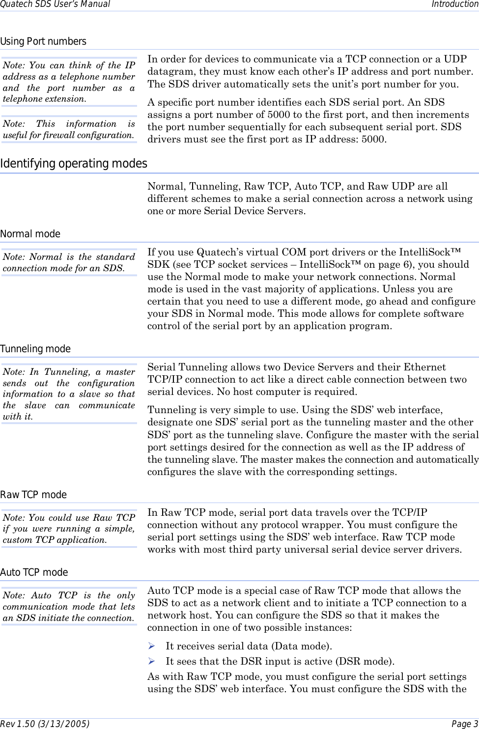 Quatech SDS User’s Manual    Introduction Rev 1.50 (3/13/2005)    Page 3  Using Port numbers In order for devices to communicate via a TCP connection or a UDP datagram, they must know each other’s IP address and port number. The SDS driver automatically sets the unit’s port number for you. A specific port number identifies each SDS serial port. An SDS assigns a port number of 5000 to the first port, and then increments the port number sequentially for each subsequent serial port. SDS drivers must see the first port as IP address: 5000. Identifying operating modes Normal, Tunneling, Raw TCP, Auto TCP, and Raw UDP are all different schemes to make a serial connection across a network using one or more Serial Device Servers.  Normal mode If you use Quatech’s virtual COM port drivers or the IntelliSock™ SDK (see TCP socket services – IntelliSock™ on page 6), you should use the Normal mode to make your network connections. Normal mode is used in the vast majority of applications. Unless you are certain that you need to use a different mode, go ahead and configure your SDS in Normal mode. This mode allows for complete software control of the serial port by an application program.  Tunneling mode Serial Tunneling allows two Device Servers and their Ethernet TCP/IP connection to act like a direct cable connection between two serial devices. No host computer is required.  Tunneling is very simple to use. Using the SDS’ web interface, designate one SDS’ serial port as the tunneling master and the other SDS’ port as the tunneling slave. Configure the master with the serial port settings desired for the connection as well as the IP address of the tunneling slave. The master makes the connection and automatically configures the slave with the corresponding settings.  Raw TCP mode In Raw TCP mode, serial port data travels over the TCP/IP connection without any protocol wrapper. You must configure the serial port settings using the SDS’ web interface. Raw TCP mode works with most third party universal serial device server drivers. Auto TCP mode Auto TCP mode is a special case of Raw TCP mode that allows the SDS to act as a network client and to initiate a TCP connection to a network host. You can configure the SDS so that it makes the connection in one of two possible instances:  ! It receives serial data (Data mode). ! It sees that the DSR input is active (DSR mode).  As with Raw TCP mode, you must configure the serial port settings using the SDS’ web interface. You must configure the SDS with the Note: You can think of the IP address as a telephone number and the port number as a telephone extension. Note: This information is useful for firewall configuration.  Note: Normal is the standard connection mode for an SDS. Note: In Tunneling, a master sends out the configuration information to a slave so that the slave can communicate with it.  Note: You could use Raw TCP if you were running a simple, custom TCP application.  Note: Auto TCP is the only communication mode that lets an SDS initiate the connection. 