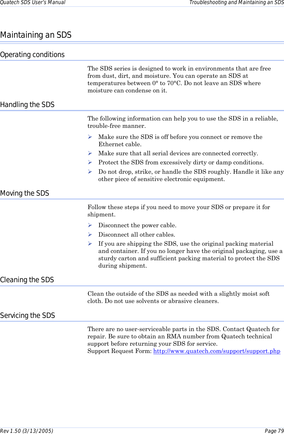 Quatech SDS User’s Manual    Troubleshooting and Maintaining an SDS Rev 1.50 (3/13/2005)    Page 79  Maintaining an SDS Operating conditions The SDS series is designed to work in environments that are free from dust, dirt, and moisture. You can operate an SDS at temperatures between 0° to 70°C. Do not leave an SDS where moisture can condense on it. Handling the SDS The following information can help you to use the SDS in a reliable, trouble-free manner. ! Make sure the SDS is off before you connect or remove the Ethernet cable. ! Make sure that all serial devices are connected correctly. ! Protect the SDS from excessively dirty or damp conditions. ! Do not drop, strike, or handle the SDS roughly. Handle it like any other piece of sensitive electronic equipment. Moving the SDS Follow these steps if you need to move your SDS or prepare it for shipment.  ! Disconnect the power cable. ! Disconnect all other cables. ! If you are shipping the SDS, use the original packing material and container. If you no longer have the original packaging, use a sturdy carton and sufficient packing material to protect the SDS during shipment. Cleaning the SDS Clean the outside of the SDS as needed with a slightly moist soft cloth. Do not use solvents or abrasive cleaners.   Servicing the SDS There are no user-serviceable parts in the SDS. Contact Quatech for repair. Be sure to obtain an RMA number from Quatech technical support before returning your SDS for service.    Support Request Form: http://www.quatech.com/support/support.php 