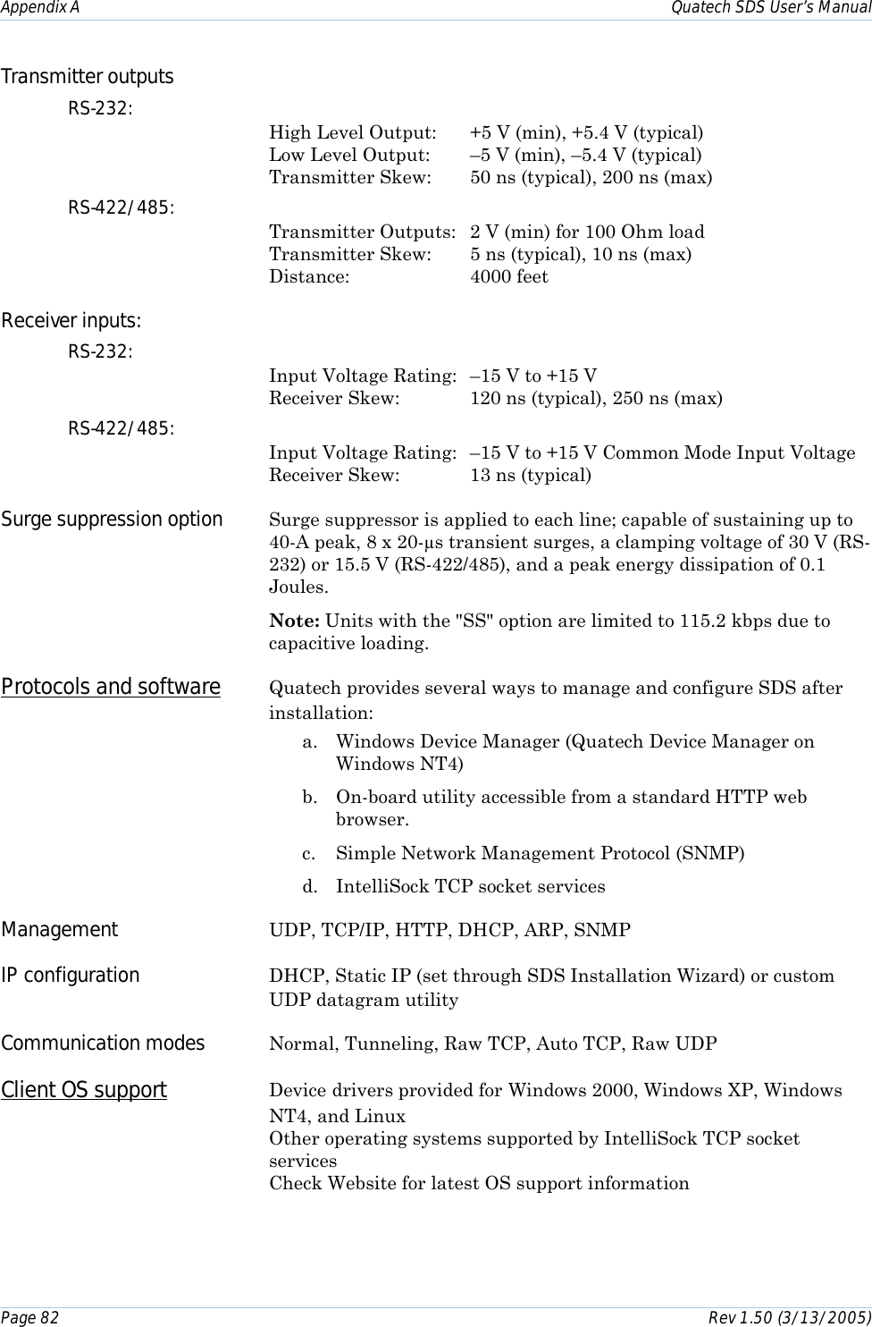 Appendix A    Quatech SDS User’s Manual Page 82      Rev 1.50 (3/13/2005)  Transmitter outputs   RS-232:   High Level Output:  +5 V (min), +5.4 V (typical)  Low Level Output:  –5 V (min), –5.4 V (typical) Transmitter Skew:   50 ns (typical), 200 ns (max) RS-422/485:   Transmitter Outputs:  2 V (min) for 100 Ohm load  Transmitter Skew:   5 ns (typical), 10 ns (max) Distance:     4000 feet Receiver inputs:   RS-232:  Input Voltage Rating:   –15 V to +15 V  Receiver Skew:   120 ns (typical), 250 ns (max) RS-422/485:  Input Voltage Rating:   –15 V to +15 V Common Mode Input Voltage Receiver Skew:   13 ns (typical) Surge suppression option  Surge suppressor is applied to each line; capable of sustaining up to 40-A peak, 8 x 20-µs transient surges, a clamping voltage of 30 V (RS-232) or 15.5 V (RS-422/485), and a peak energy dissipation of 0.1 Joules.  Note: Units with the &quot;SS&quot; option are limited to 115.2 kbps due to capacitive loading. Protocols and software Quatech provides several ways to manage and configure SDS after installation: a.  Windows Device Manager (Quatech Device Manager on Windows NT4) b.  On-board utility accessible from a standard HTTP web browser. c.  Simple Network Management Protocol (SNMP) d.  IntelliSock TCP socket services Management  UDP, TCP/IP, HTTP, DHCP, ARP, SNMP IP configuration  DHCP, Static IP (set through SDS Installation Wizard) or custom UDP datagram utility Communication modes  Normal, Tunneling, Raw TCP, Auto TCP, Raw UDP Client OS support Device drivers provided for Windows 2000, Windows XP, Windows NT4, and Linux Other operating systems supported by IntelliSock TCP socket services Check Website for latest OS support information  