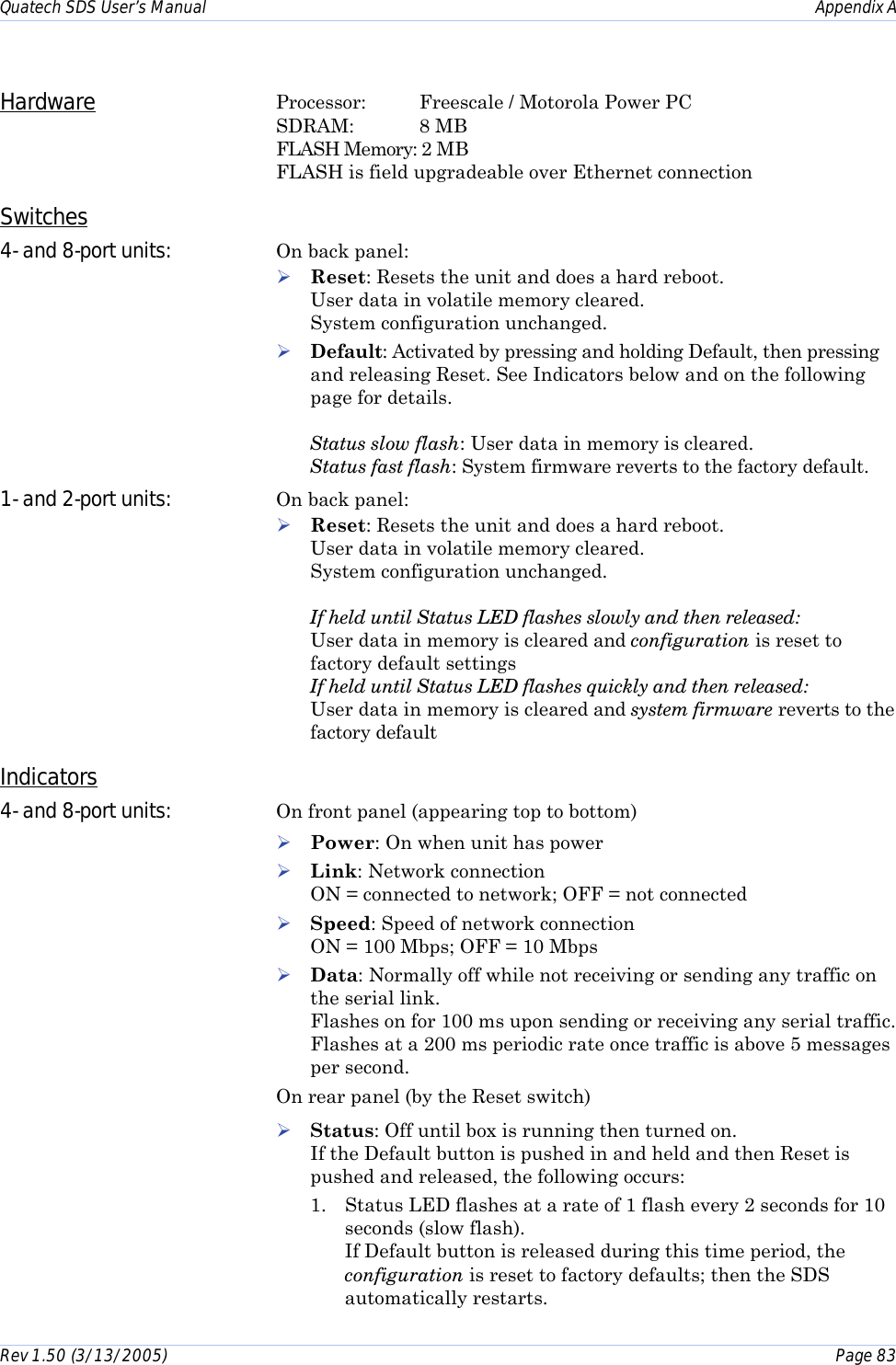 Quatech SDS User’s Manual    Appendix A Rev 1.50 (3/13/2005)    Page 83  Hardware Processor:    Freescale / Motorola Power PC  SDRAM:    8 MB FLASH Memory: 2 MB FLASH is field upgradeable over Ethernet connection Switches  4- and 8-port units:  On back panel: ! Reset: Resets the unit and does a hard reboot.  User data in volatile memory cleared.  System configuration unchanged. ! Default: Activated by pressing and holding Default, then pressing and releasing Reset. See Indicators below and on the following page for details.  Status slow flash: User data in memory is cleared.  Status fast flash: System firmware reverts to the factory default. 1- and 2-port units:  On back panel: ! Reset: Resets the unit and does a hard reboot.  User data in volatile memory cleared.  System configuration unchanged.  If held until Status LED flashes slowly and then released:  User data in memory is cleared and configuration is reset to factory default settings  If held until Status LED flashes quickly and then released:  User data in memory is cleared and system firmware reverts to the factory default  Indicators 4- and 8-port units:  On front panel (appearing top to bottom) ! Power: On when unit has power ! Link: Network connection  ON = connected to network; OFF = not connected ! Speed: Speed of network connection  ON = 100 Mbps; OFF = 10 Mbps ! Data: Normally off while not receiving or sending any traffic on the serial link.  Flashes on for 100 ms upon sending or receiving any serial traffic. Flashes at a 200 ms periodic rate once traffic is above 5 messages per second. On rear panel (by the Reset switch) ! Status: Off until box is running then turned on.  If the Default button is pushed in and held and then Reset is pushed and released, the following occurs:  1.  Status LED flashes at a rate of 1 flash every 2 seconds for 10 seconds (slow flash).   If Default button is released during this time period, the configuration is reset to factory defaults; then the SDS automatically restarts. 