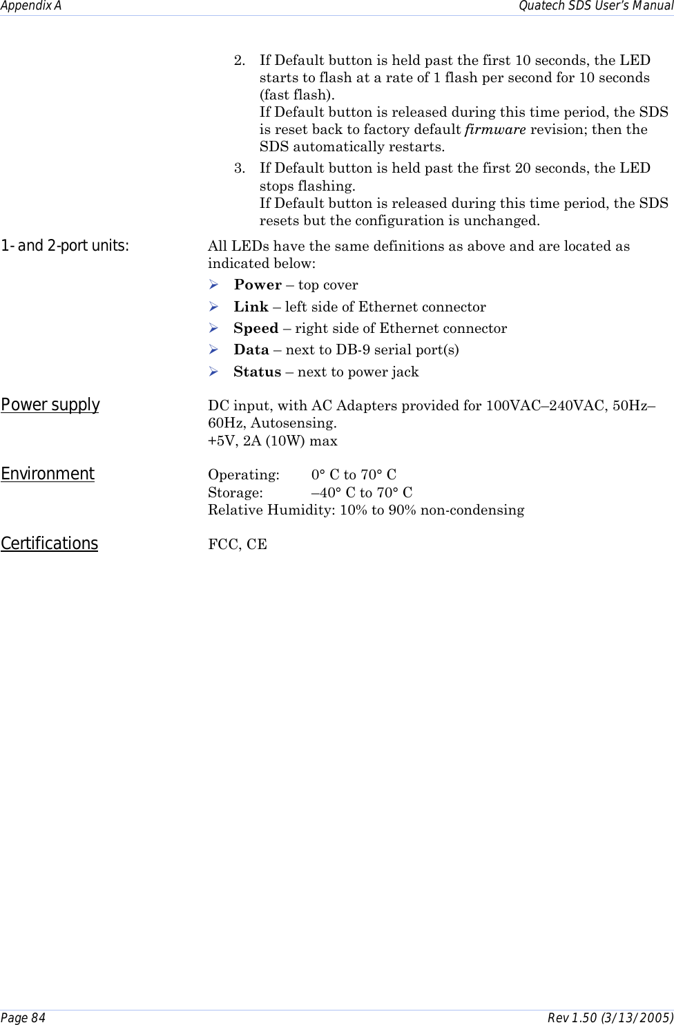 Appendix A    Quatech SDS User’s Manual Page 84      Rev 1.50 (3/13/2005)  2.  If Default button is held past the first 10 seconds, the LED starts to flash at a rate of 1 flash per second for 10 seconds (fast flash).  If Default button is released during this time period, the SDS is reset back to factory default firmware revision; then the SDS automatically restarts. 3.  If Default button is held past the first 20 seconds, the LED stops flashing. If Default button is released during this time period, the SDS resets but the configuration is unchanged. 1- and 2-port units:  All LEDs have the same definitions as above and are located as indicated below: ! Power – top cover ! Link – left side of Ethernet connector ! Speed – right side of Ethernet connector ! Data – next to DB-9 serial port(s) ! Status – next to power jack Power supply DC input, with AC Adapters provided for 100VAC–240VAC, 50Hz–60Hz, Autosensing. +5V, 2A (10W) max Environment Operating: 0° C to 70° C Storage: –40° C to 70° C Relative Humidity: 10% to 90% non-condensing Certifications FCC, CE   