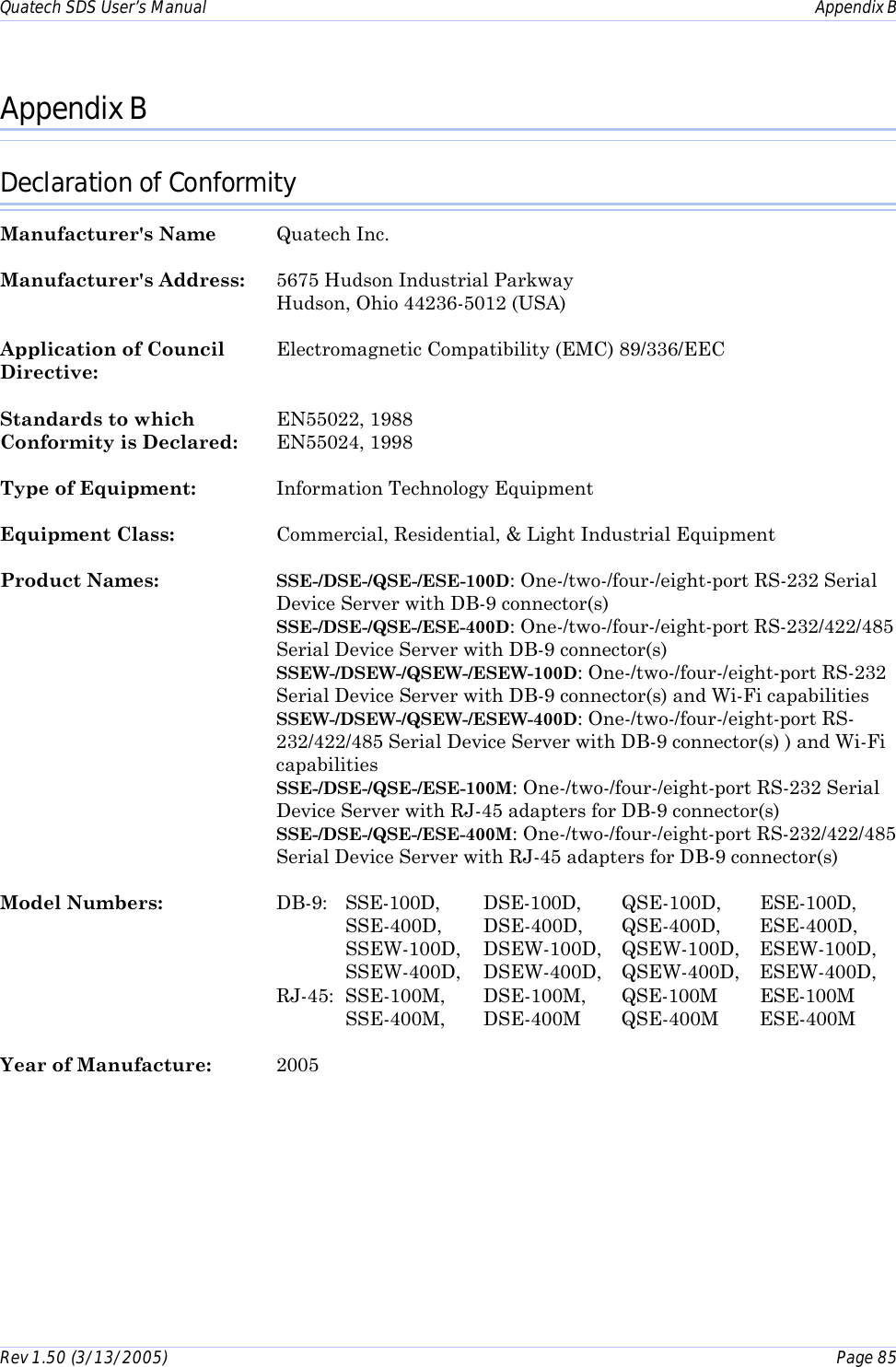 Quatech SDS User’s Manual    Appendix B Rev 1.50 (3/13/2005)    Page 85  Appendix B Declaration of Conformity Manufacturer&apos;s Name Quatech Inc. Manufacturer&apos;s Address:  5675 Hudson Industrial Parkway   Hudson, Ohio 44236-5012 (USA) Application of Council  Electromagnetic Compatibility (EMC) 89/336/EEC Directive:    Standards to which  EN55022, 1988 Conformity is Declared:   EN55024, 1998 Type of Equipment:  Information Technology Equipment Equipment Class:  Commercial, Residential, &amp; Light Industrial Equipment Product Names:  SSE-/DSE-/QSE-/ESE-100D: One-/two-/four-/eight-port RS-232 Serial Device Server with DB-9 connector(s)  SSE-/DSE-/QSE-/ESE-400D: One-/two-/four-/eight-port RS-232/422/485 Serial Device Server with DB-9 connector(s) SSEW-/DSEW-/QSEW-/ESEW-100D: One-/two-/four-/eight-port RS-232 Serial Device Server with DB-9 connector(s) and Wi-Fi capabilities SSEW-/DSEW-/QSEW-/ESEW-400D: One-/two-/four-/eight-port RS-232/422/485 Serial Device Server with DB-9 connector(s) ) and Wi-Fi capabilities  SSE-/DSE-/QSE-/ESE-100M: One-/two-/four-/eight-port RS-232 Serial Device Server with RJ-45 adapters for DB-9 connector(s) SSE-/DSE-/QSE-/ESE-400M: One-/two-/four-/eight-port RS-232/422/485 Serial Device Server with RJ-45 adapters for DB-9 connector(s) Model Numbers:  DB-9: SSE-100D,   DSE-100D,   QSE-100D,   ESE-100D,          SSE-400D,   DSE-400D,   QSE-400D,   ESE-400D,          SSEW-100D,   DSEW-100D,   QSEW-100D,   ESEW-100D,          SSEW-400D,   DSEW-400D,   QSEW-400D,   ESEW-400D, RJ-45: SSE-100M,  DSE-100M,  QSE-100M ESE-100M          SSE-400M,       DSE-400M   QSE-400M   ESE-400M Year of Manufacture:  2005 