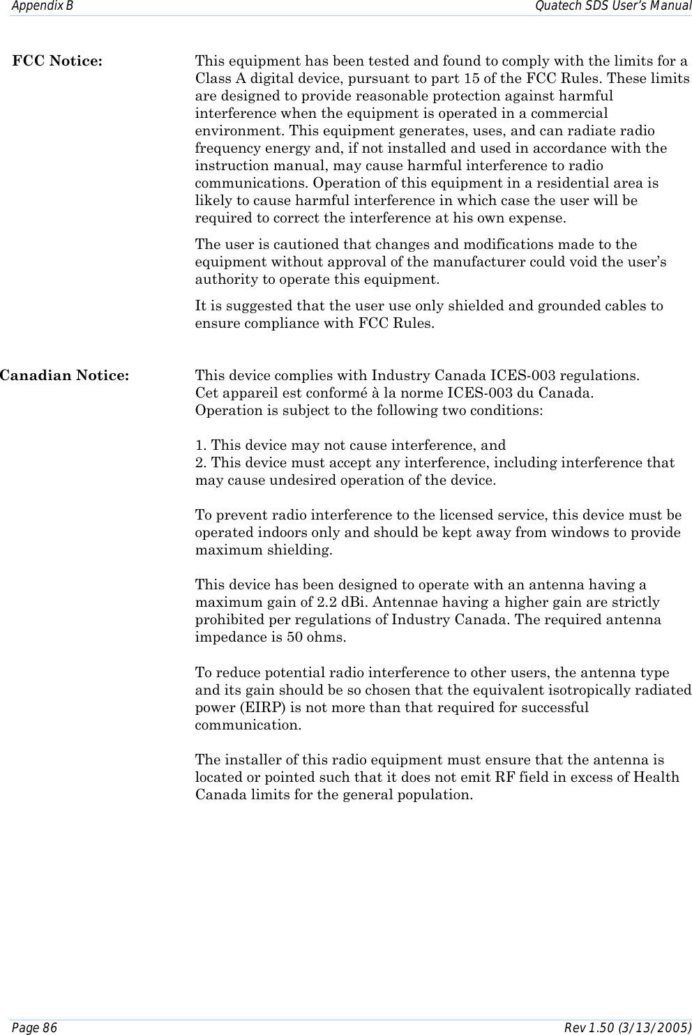 Appendix B    Quatech SDS User’s Manual Page 86      Rev 1.50 (3/13/2005)  FCC Notice:  This equipment has been tested and found to comply with the limits for a Class A digital device, pursuant to part 15 of the FCC Rules. These limits are designed to provide reasonable protection against harmful interference when the equipment is operated in a commercial environment. This equipment generates, uses, and can radiate radio frequency energy and, if not installed and used in accordance with the instruction manual, may cause harmful interference to radio communications. Operation of this equipment in a residential area is likely to cause harmful interference in which case the user will be required to correct the interference at his own expense.  The user is cautioned that changes and modifications made to the equipment without approval of the manufacturer could void the user’s authority to operate this equipment.   It is suggested that the user use only shielded and grounded cables to ensure compliance with FCC Rules.  Canadian Notice:  This device complies with Industry Canada ICES-003 regulations.     Cet appareil est conformé à la norme ICES-003 du Canada. Operation is subject to the following two conditions:  1. This device may not cause interference, and 2. This device must accept any interference, including interference that may cause undesired operation of the device.  To prevent radio interference to the licensed service, this device must be operated indoors only and should be kept away from windows to provide maximum shielding.  This device has been designed to operate with an antenna having a maximum gain of 2.2 dBi. Antennae having a higher gain are strictly prohibited per regulations of Industry Canada. The required antenna impedance is 50 ohms.  To reduce potential radio interference to other users, the antenna type and its gain should be so chosen that the equivalent isotropically radiated power (EIRP) is not more than that required for successful communication.  The installer of this radio equipment must ensure that the antenna is located or pointed such that it does not emit RF field in excess of Health Canada limits for the general population. 
