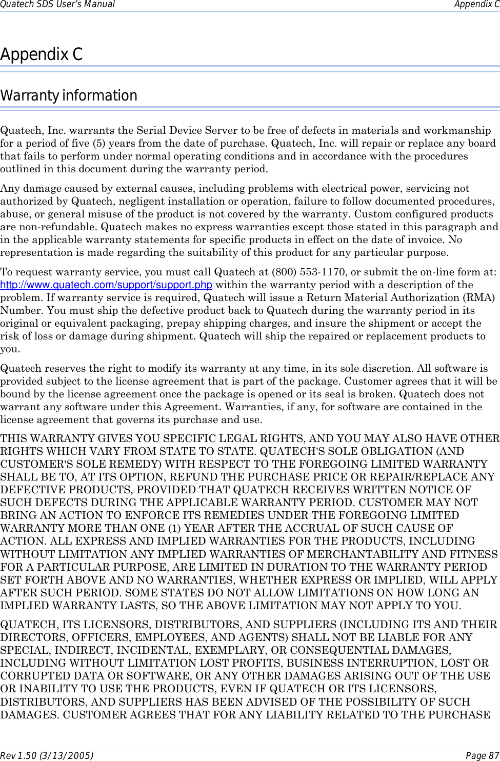 Quatech SDS User’s Manual    Appendix C Rev 1.50 (3/13/2005)    Page 87  Appendix C Warranty information Quatech, Inc. warrants the Serial Device Server to be free of defects in materials and workmanship for a period of five (5) years from the date of purchase. Quatech, Inc. will repair or replace any board that fails to perform under normal operating conditions and in accordance with the procedures outlined in this document during the warranty period.  Any damage caused by external causes, including problems with electrical power, servicing not authorized by Quatech, negligent installation or operation, failure to follow documented procedures, abuse, or general misuse of the product is not covered by the warranty. Custom configured products are non-refundable. Quatech makes no express warranties except those stated in this paragraph and in the applicable warranty statements for specific products in effect on the date of invoice. No representation is made regarding the suitability of this product for any particular purpose. To request warranty service, you must call Quatech at (800) 553-1170, or submit the on-line form at: http://www.quatech.com/support/support.php within the warranty period with a description of the problem. If warranty service is required, Quatech will issue a Return Material Authorization (RMA) Number. You must ship the defective product back to Quatech during the warranty period in its original or equivalent packaging, prepay shipping charges, and insure the shipment or accept the risk of loss or damage during shipment. Quatech will ship the repaired or replacement products to you. Quatech reserves the right to modify its warranty at any time, in its sole discretion. All software is provided subject to the license agreement that is part of the package. Customer agrees that it will be bound by the license agreement once the package is opened or its seal is broken. Quatech does not warrant any software under this Agreement. Warranties, if any, for software are contained in the license agreement that governs its purchase and use. THIS WARRANTY GIVES YOU SPECIFIC LEGAL RIGHTS, AND YOU MAY ALSO HAVE OTHER RIGHTS WHICH VARY FROM STATE TO STATE. QUATECH&apos;S SOLE OBLIGATION (AND CUSTOMER&apos;S SOLE REMEDY) WITH RESPECT TO THE FOREGOING LIMITED WARRANTY SHALL BE TO, AT ITS OPTION, REFUND THE PURCHASE PRICE OR REPAIR/REPLACE ANY DEFECTIVE PRODUCTS, PROVIDED THAT QUATECH RECEIVES WRITTEN NOTICE OF SUCH DEFECTS DURING THE APPLICABLE WARRANTY PERIOD. CUSTOMER MAY NOT BRING AN ACTION TO ENFORCE ITS REMEDIES UNDER THE FOREGOING LIMITED WARRANTY MORE THAN ONE (1) YEAR AFTER THE ACCRUAL OF SUCH CAUSE OF ACTION. ALL EXPRESS AND IMPLIED WARRANTIES FOR THE PRODUCTS, INCLUDING WITHOUT LIMITATION ANY IMPLIED WARRANTIES OF MERCHANTABILITY AND FITNESS FOR A PARTICULAR PURPOSE, ARE LIMITED IN DURATION TO THE WARRANTY PERIOD SET FORTH ABOVE AND NO WARRANTIES, WHETHER EXPRESS OR IMPLIED, WILL APPLY AFTER SUCH PERIOD. SOME STATES DO NOT ALLOW LIMITATIONS ON HOW LONG AN IMPLIED WARRANTY LASTS, SO THE ABOVE LIMITATION MAY NOT APPLY TO YOU. QUATECH, ITS LICENSORS, DISTRIBUTORS, AND SUPPLIERS (INCLUDING ITS AND THEIR DIRECTORS, OFFICERS, EMPLOYEES, AND AGENTS) SHALL NOT BE LIABLE FOR ANY SPECIAL, INDIRECT, INCIDENTAL, EXEMPLARY, OR CONSEQUENTIAL DAMAGES, INCLUDING WITHOUT LIMITATION LOST PROFITS, BUSINESS INTERRUPTION, LOST OR CORRUPTED DATA OR SOFTWARE, OR ANY OTHER DAMAGES ARISING OUT OF THE USE OR INABILITY TO USE THE PRODUCTS, EVEN IF QUATECH OR ITS LICENSORS, DISTRIBUTORS, AND SUPPLIERS HAS BEEN ADVISED OF THE POSSIBILITY OF SUCH DAMAGES. CUSTOMER AGREES THAT FOR ANY LIABILITY RELATED TO THE PURCHASE 
