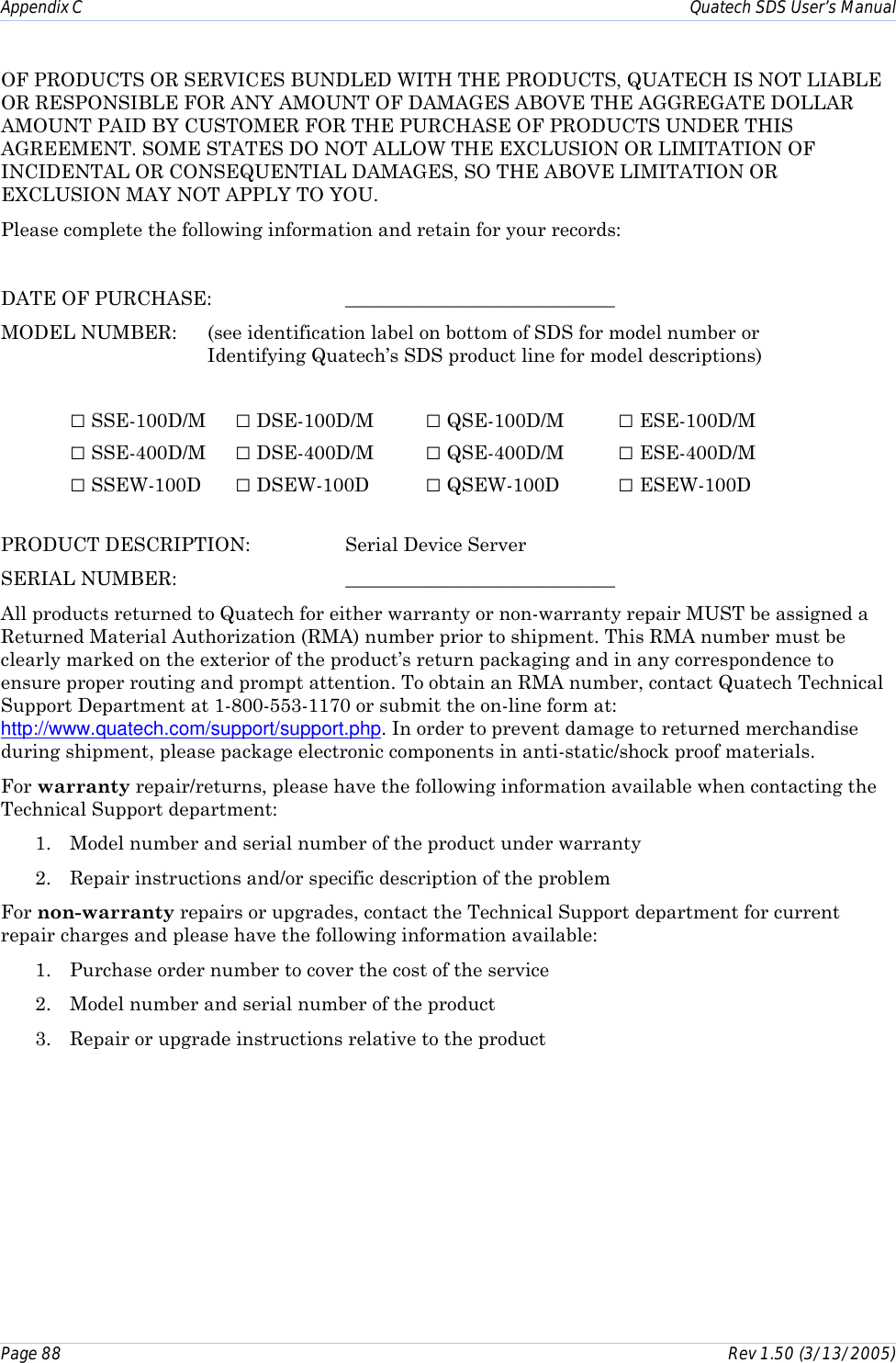Appendix C    Quatech SDS User’s Manual Page 88      Rev 1.50 (3/13/2005)  OF PRODUCTS OR SERVICES BUNDLED WITH THE PRODUCTS, QUATECH IS NOT LIABLE OR RESPONSIBLE FOR ANY AMOUNT OF DAMAGES ABOVE THE AGGREGATE DOLLAR AMOUNT PAID BY CUSTOMER FOR THE PURCHASE OF PRODUCTS UNDER THIS AGREEMENT. SOME STATES DO NOT ALLOW THE EXCLUSION OR LIMITATION OF INCIDENTAL OR CONSEQUENTIAL DAMAGES, SO THE ABOVE LIMITATION OR EXCLUSION MAY NOT APPLY TO YOU. Please complete the following information and retain for your records:  DATE OF PURCHASE:    ____________________________ MODEL NUMBER:  (see identification label on bottom of SDS for model number or  Identifying Quatech’s SDS product line for model descriptions)  □ SSE-100D/M  □ DSE-100D/M  □ QSE-100D/M  □ ESE-100D/M □ SSE-400D/M  □ DSE-400D/M  □ QSE-400D/M  □ ESE-400D/M □ SSEW-100D  □ DSEW-100D  □ QSEW-100D  □ ESEW-100D   PRODUCT DESCRIPTION:  Serial Device Server SERIAL NUMBER:   ____________________________ All products returned to Quatech for either warranty or non-warranty repair MUST be assigned a Returned Material Authorization (RMA) number prior to shipment. This RMA number must be clearly marked on the exterior of the product’s return packaging and in any correspondence to ensure proper routing and prompt attention. To obtain an RMA number, contact Quatech Technical Support Department at 1-800-553-1170 or submit the on-line form at: http://www.quatech.com/support/support.php. In order to prevent damage to returned merchandise during shipment, please package electronic components in anti-static/shock proof materials.  For warranty repair/returns, please have the following information available when contacting the Technical Support department: 1.  Model number and serial number of the product under warranty 2.  Repair instructions and/or specific description of the problem For non-warranty repairs or upgrades, contact the Technical Support department for current repair charges and please have the following information available: 1.  Purchase order number to cover the cost of the service 2.  Model number and serial number of the product 3.  Repair or upgrade instructions relative to the product 