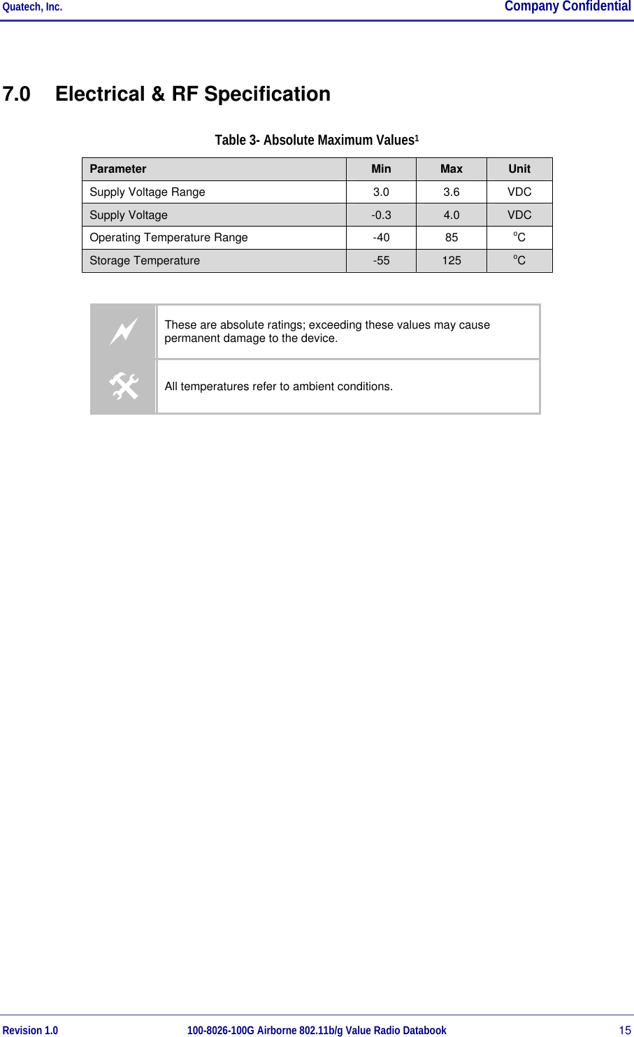 Quatech, Inc.  Company Confidential Revision 1.0 100-8026-100G Airborne 802.11b/g Value Radio Databook 15 7.0  Electrical &amp; RF Specification Table 3- Absolute Maximum Values1 Parameter  Min  Max  Unit Supply Voltage Range  3.0  3.6  VDC Supply Voltage  -0.3  4.0  VDC Operating Temperature Range  -40  85  oC Storage Temperature  -55  125  oC  a These are absolute ratings; exceeding these values may cause permanent damage to the device. # All temperatures refer to ambient conditions. 