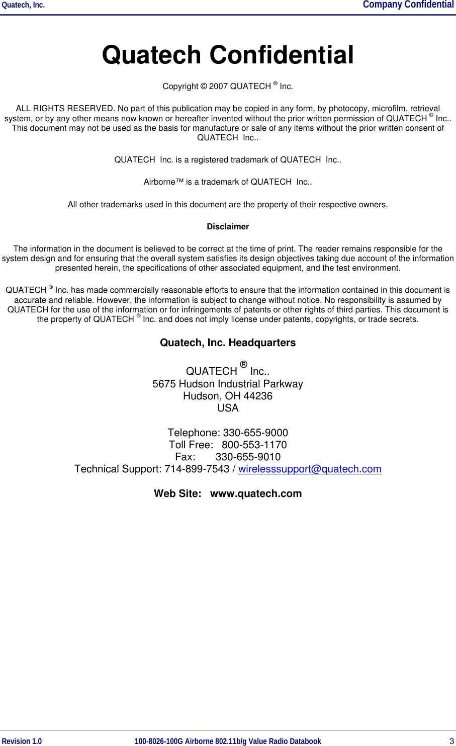 Quatech, Inc.  Company Confidential Revision 1.0 100-8026-100G Airborne 802.11b/g Value Radio Databook 3 Quatech Confidential Copyright © 2007 QUATECH ® Inc. ALL RIGHTS RESERVED. No part of this publication may be copied in any form, by photocopy, microfilm, retrieval system, or by any other means now known or hereafter invented without the prior written permission of QUATECH ® Inc.. This document may not be used as the basis for manufacture or sale of any items without the prior written consent of QUATECH  Inc.. QUATECH  Inc. is a registered trademark of QUATECH  Inc.. Airborne™ is a trademark of QUATECH  Inc.. All other trademarks used in this document are the property of their respective owners. Disclaimer The information in the document is believed to be correct at the time of print. The reader remains responsible for the system design and for ensuring that the overall system satisfies its design objectives taking due account of the information presented herein, the specifications of other associated equipment, and the test environment. QUATECH ® Inc. has made commercially reasonable efforts to ensure that the information contained in this document is accurate and reliable. However, the information is subject to change without notice. No responsibility is assumed by QUATECH for the use of the information or for infringements of patents or other rights of third parties. This document is the property of QUATECH ® Inc. and does not imply license under patents, copyrights, or trade secrets. Quatech, Inc. Headquarters QUATECH ® Inc.. 5675 Hudson Industrial Parkway Hudson, OH 44236 USA Telephone: 330-655-9000 Toll Free:   800-553-1170 Fax:       330-655-9010 Technical Support: 714-899-7543 / wirelesssupport@quatech.com Web Site:   www.quatech.com  