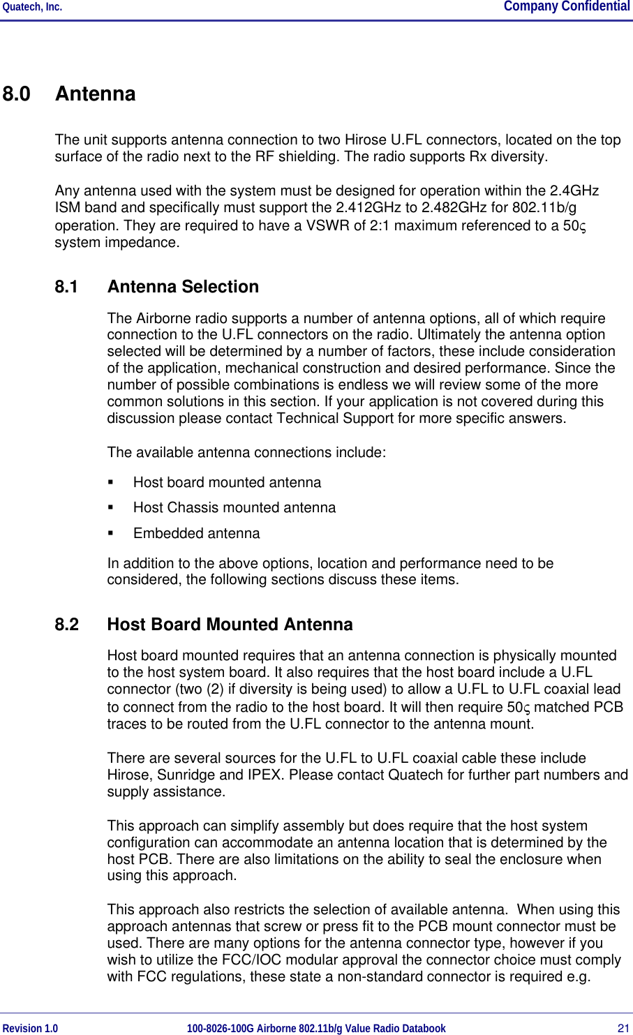 Quatech, Inc.  Company Confidential Revision 1.0 100-8026-100G Airborne 802.11b/g Value Radio Databook 21 8.0 Antenna The unit supports antenna connection to two Hirose U.FL connectors, located on the top surface of the radio next to the RF shielding. The radio supports Rx diversity. Any antenna used with the system must be designed for operation within the 2.4GHz  ISM band and specifically must support the 2.412GHz to 2.482GHz for 802.11b/g operation. They are required to have a VSWR of 2:1 maximum referenced to a 50ς system impedance. 8.1 Antenna Selection The Airborne radio supports a number of antenna options, all of which require connection to the U.FL connectors on the radio. Ultimately the antenna option selected will be determined by a number of factors, these include consideration of the application, mechanical construction and desired performance. Since the number of possible combinations is endless we will review some of the more common solutions in this section. If your application is not covered during this discussion please contact Technical Support for more specific answers. The available antenna connections include:   Host board mounted antenna   Host Chassis mounted antenna   Embedded antenna In addition to the above options, location and performance need to be considered, the following sections discuss these items. 8.2  Host Board Mounted Antenna Host board mounted requires that an antenna connection is physically mounted to the host system board. It also requires that the host board include a U.FL connector (two (2) if diversity is being used) to allow a U.FL to U.FL coaxial lead to connect from the radio to the host board. It will then require 50ς matched PCB traces to be routed from the U.FL connector to the antenna mount. There are several sources for the U.FL to U.FL coaxial cable these include Hirose, Sunridge and IPEX. Please contact Quatech for further part numbers and supply assistance. This approach can simplify assembly but does require that the host system configuration can accommodate an antenna location that is determined by the host PCB. There are also limitations on the ability to seal the enclosure when using this approach. This approach also restricts the selection of available antenna.  When using this approach antennas that screw or press fit to the PCB mount connector must be used. There are many options for the antenna connector type, however if you wish to utilize the FCC/IOC modular approval the connector choice must comply with FCC regulations, these state a non-standard connector is required e.g. 