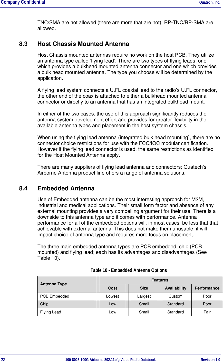 Company Confidential     Quatech, Inc. 22  100-8026-100G Airborne 802.11b/g Value Radio Databook Revision 1.0 TNC/SMA are not allowed (there are more that are not), RP-TNC/RP-SMA are allowed. 8.3  Host Chassis Mounted Antenna Host Chassis mounted antennas require no work on the host PCB. They utilize an antenna type called ‘flying lead’. There are two types of flying leads; one which provides a bulkhead mounted antenna connector and one which provides a bulk head mounted antenna. The type you choose will be determined by the application. A flying lead system connects a U.FL coaxial lead to the radio’s U.FL connector, the other end of the coax is attached to either a bulkhead mounted antenna connector or directly to an antenna that has an integrated bulkhead mount.  In either of the two cases, the use of this approach significantly reduces the antenna system development effort and provides for greater flexibility in the available antenna types and placement in the host system chassis. When using the flying lead antenna (integrated bulk head mounting), there are no connector choice restrictions for use with the FCC/IOC modular certification. However if the flying lead connector is used, the same restrictions as identified for the Host Mounted Antenna apply. There are many suppliers of flying lead antenna and connectors; Quatech’s Airborne Antenna product line offers a range of antenna solutions. 8.4 Embedded Antenna Use of Embedded antenna can be the most interesting approach for M2M, industrial and medical applications. Their small form factor and absence of any external mounting provides a very compelling argument for their use. There is a downside to this antenna type and it comes with performance. Antenna performance for all of the embedded options will, in most cases, be less that that achievable with external antenna. This does not make them unusable; it will impact choice of antenna type and requires more focus on placement. The three main embedded antenna types are PCB embedded, chip (PCB mounted) and flying lead; each has its advantages and disadvantages (See Table 10).  Table 10 - Embedded Antenna Options Features Antenna Type  Cost  Size  Availability  Performance PCB Embedded  Lowest  Largest  Custom  Poor Chip  Low  Small  Standard  Poor Flying Lead  Low  Small  Standard  Fair  