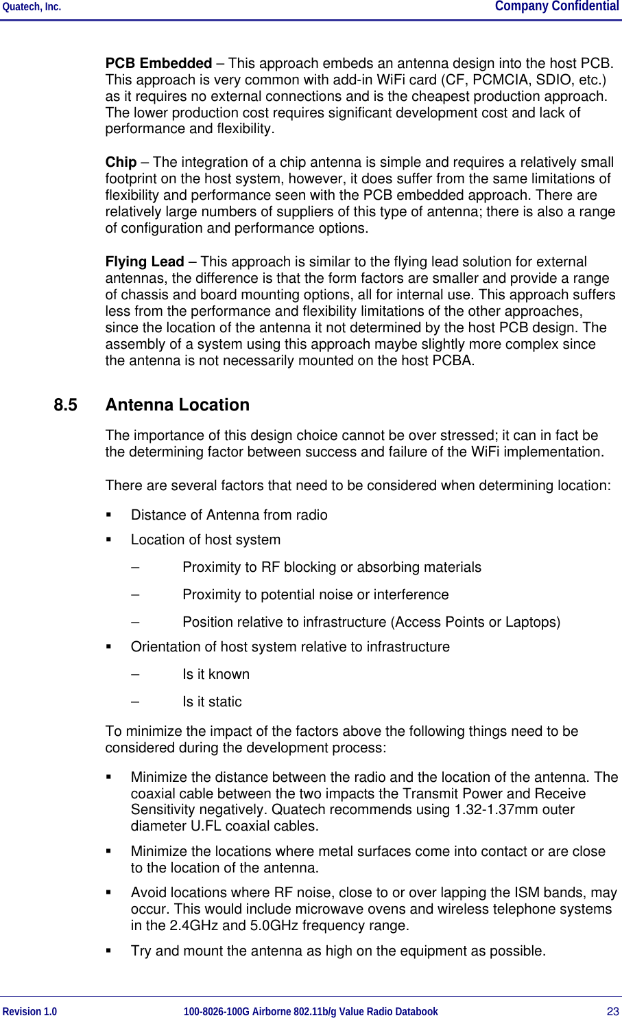 Quatech, Inc.  Company Confidential Revision 1.0 100-8026-100G Airborne 802.11b/g Value Radio Databook 23 PCB Embedded – This approach embeds an antenna design into the host PCB. This approach is very common with add-in WiFi card (CF, PCMCIA, SDIO, etc.) as it requires no external connections and is the cheapest production approach. The lower production cost requires significant development cost and lack of performance and flexibility. Chip – The integration of a chip antenna is simple and requires a relatively small footprint on the host system, however, it does suffer from the same limitations of flexibility and performance seen with the PCB embedded approach. There are relatively large numbers of suppliers of this type of antenna; there is also a range of configuration and performance options. Flying Lead – This approach is similar to the flying lead solution for external antennas, the difference is that the form factors are smaller and provide a range of chassis and board mounting options, all for internal use. This approach suffers less from the performance and flexibility limitations of the other approaches, since the location of the antenna it not determined by the host PCB design. The assembly of a system using this approach maybe slightly more complex since the antenna is not necessarily mounted on the host PCBA. 8.5 Antenna Location The importance of this design choice cannot be over stressed; it can in fact be the determining factor between success and failure of the WiFi implementation.  There are several factors that need to be considered when determining location:   Distance of Antenna from radio   Location of host system −  Proximity to RF blocking or absorbing materials −  Proximity to potential noise or interference −  Position relative to infrastructure (Access Points or Laptops)   Orientation of host system relative to infrastructure −  Is it known −  Is it static To minimize the impact of the factors above the following things need to be considered during the development process:   Minimize the distance between the radio and the location of the antenna. The coaxial cable between the two impacts the Transmit Power and Receive Sensitivity negatively. Quatech recommends using 1.32-1.37mm outer diameter U.FL coaxial cables.   Minimize the locations where metal surfaces come into contact or are close to the location of the antenna.   Avoid locations where RF noise, close to or over lapping the ISM bands, may occur. This would include microwave ovens and wireless telephone systems in the 2.4GHz and 5.0GHz frequency range.   Try and mount the antenna as high on the equipment as possible. 