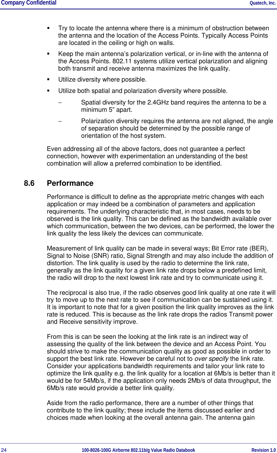 Company Confidential     Quatech, Inc. 24  100-8026-100G Airborne 802.11b/g Value Radio Databook Revision 1.0   Try to locate the antenna where there is a minimum of obstruction between the antenna and the location of the Access Points. Typically Access Points are located in the ceiling or high on walls.   Keep the main antenna’s polarization vertical, or in-line with the antenna of the Access Points. 802.11 systems utilize vertical polarization and aligning both transmit and receive antenna maximizes the link quality.   Utilize diversity where possible.   Utilize both spatial and polarization diversity where possible. −  Spatial diversity for the 2.4GHz band requires the antenna to be a minimum 5” apart. −  Polarization diversity requires the antenna are not aligned, the angle of separation should be determined by the possible range of orientation of the host system. Even addressing all of the above factors, does not guarantee a perfect connection, however with experimentation an understanding of the best combination will allow a preferred combination to be identified. 8.6 Performance Performance is difficult to define as the appropriate metric changes with each application or may indeed be a combination of parameters and application requirements. The underlying characteristic that, in most cases, needs to be observed is the link quality. This can be defined as the bandwidth available over which communication, between the two devices, can be performed, the lower the link quality the less likely the devices can communicate. Measurement of link quality can be made in several ways; Bit Error rate (BER), Signal to Noise (SNR) ratio, Signal Strength and may also include the addition of distortion. The link quality is used by the radio to determine the link rate, generally as the link quality for a given link rate drops below a predefined limit, the radio will drop to the next lowest link rate and try to communicate using it. The reciprocal is also true, if the radio observes good link quality at one rate it will try to move up to the next rate to see if communication can be sustained using it. It is important to note that for a given position the link quality improves as the link rate is reduced. This is because as the link rate drops the radios Transmit power and Receive sensitivity improve. From this is can be seen the looking at the link rate is an indirect way of assessing the quality of the link between the device and an Access Point. You should strive to make the communication quality as good as possible in order to support the best link rate. However be careful not to over specify the link rate. Consider your applications bandwidth requirements and tailor your link rate to optimize the link quality e.g. the link quality for a location at 6Mb/s is better than it would be for 54Mb/s, if the application only needs 2Mb/s of data throughput, the 6Mb/s rate would provide a better link quality. Aside from the radio performance, there are a number of other things that contribute to the link quality; these include the items discussed earlier and choices made when looking at the overall antenna gain. The antenna gain 